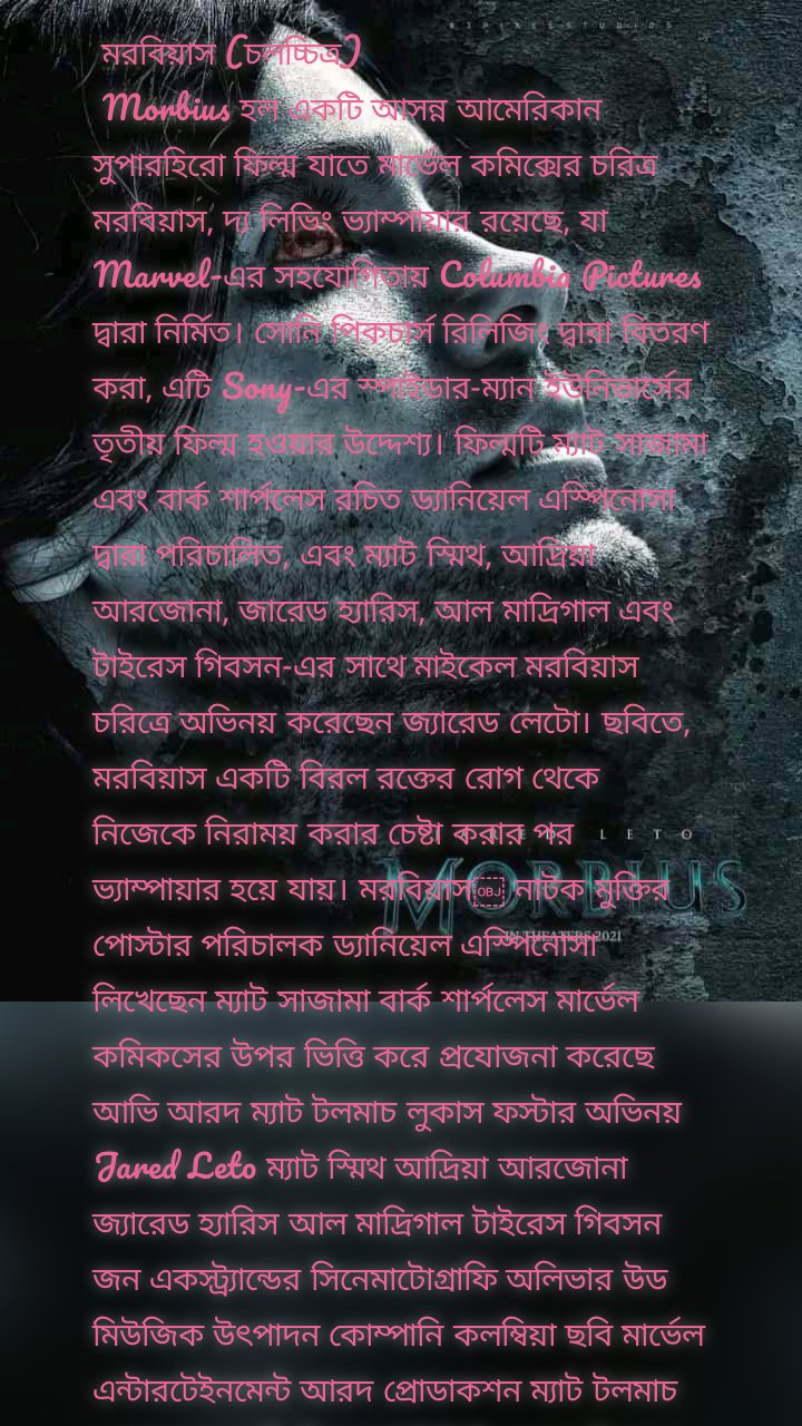  মরবিয়াস (চলচ্চিত্র)
 Morbius হল একটি আসন্ন আমেরিকান সুপারহিরো ফিল্ম যাতে মার্ভেল কমিক্সের চরিত্র মরবিয়াস, দ্য লিভিং ভ্যাম্পায়ার রয়েছে, যা Marvel-এর সহযোগিতায় Columbia Pictures দ্বারা নির্মিত। সোনি পিকচার্স রিলিজিং দ্বারা বিতরণ করা, এটি Sony-এর স্পাইডার-ম্যান ইউনিভার্সের তৃতীয় ফিল্ম হওয়ার উদ্দেশ্য। ফিল্মটি ম্যাট সাজামা এবং বার্ক শার্পলেস রচিত ড্যানিয়েল এস্পিনোসা দ্বারা পরিচালিত, এবং ম্যাট স্মিথ, আদ্রিয়া আরজোনা, জারেড হ্যারিস, আল মাদ্রিগাল এবং টাইরেস গিবসন-এর সাথে মাইকেল মরবিয়াস চরিত্রে অভিনয় করেছেন জ্যারেড লেটো। ছবিতে, মরবিয়াস একটি বিরল রক্তের রোগ থেকে নিজেকে নিরাময় করার চেষ্টা করার পর ভ্যাম্পায়ার হয়ে যায়। মরবিয়াস￼ নাটক মুক্তির পোস্টার পরিচালক ড্যানিয়েল এস্পিনোসা লিখেছেন ম্যাট সাজামা বার্ক শার্পলেস মার্ভেল কমিকসের উপর ভিত্তি করে প্রযোজনা করেছে আভি আরদ ম্যাট টলমাচ লুকাস ফস্টার অভিনয় Jared Leto ম্যাট স্মিথ আদ্রিয়া আরজোনা জ্যারেড হ্যারিস আল মাদ্রিগাল টাইরেস গিবসন জন একস্ট্র্যান্ডের সিনেমাটোগ্রাফি অলিভার উড মিউজিক উৎপাদন কোম্পানি কলম্বিয়া ছবি মার্ভেল এন্টারটেইনমেন্ট আরদ প্রোডাকশন ম্যাট টলমাচ প্রোডাকশন সনি পিকচার্স রিলিজিং দ্বারা বিতরণ করা হয়েছে মুক্তির তারিখ এপ্রিল 1, 2022 সময় চলমান 108 মিনিট[1]দেশ ইউনাইটেড স্টেটস ভাষা ইংরেজি ভেনম (2018) থেকে শুরু করে স্পাইডার-ম্যান চরিত্রগুলির দ্বারা অনুপ্রাণিত চলচ্চিত্রের একটি নতুন শেয়ার্ড ইউনিভার্সের পরিকল্পনা ঘোষণা করার পর, Sony Morbius-এর উপর ভিত্তি করে একটি চলচ্চিত্র তৈরি করা শুরু করে। সাজামা এবং শার্পলেস নভেম্বর 2017 এর মধ্যে একটি স্ক্রিপ্ট লিখেছিলেন, এবং লেটো এবং এস্পিনোসা আনুষ্ঠানিকভাবে জুন 2018-এ যোগদান করেছিলেন। বছরের শেষের দিকে আরও কাস্টিংয়ের সাথে কাজ শুরু হয়েছিল, ফেব্রুয়ারী 2019 সালে লন্ডনে প্রযোজনা শুরু হওয়ার আগে। চিত্রগ্রহণের বিষয়টি নিশ্চিত করা হয়েছিল জুন 2019 এর মধ্যে সম্পন্ন হয়েছে। মরবিয়াস প্রাথমিকভাবে COVID-19 মহামারীর কারণে 2020 সালের জুলাইয়ের প্রথম তারিখ থেকে বিলম্বিত, 1 এপ্রিল, 2022-এ মার্কিন যুক্তরাষ্ট্রে মুক্তি পাওয়ার কথা রয়েছে। PremiseEdit একটি বিরল রক্তের রোগে ভুগছেন, ডক্টর মাইকেল মরবিয়াস একটি বিপজ্জনক নিরাময়ের চেষ্টা করেছেন যা তাকে ভ্যাম্পারিজমে আক্রান্ত করে।[2][3] CastEdit ডক্টর মাইকেল মরবিয়াসের চরিত্রে জ্যারেড লেটো: একজন বিজ্ঞানী একটি বিরল রক্তের রোগে ভুগছেন যার নিজেকে নিরাময়ের প্রচেষ্টা তাকে ট্রান্সজেনিক ভ্যাম্পায়ারিজমে আক্রান্ত করে,[3] অতিমানবীয় ক্ষমতা অর্জন করে কিন্তু ভ্যাম্পায়ারদের সাথে সম্পর্কিত কুসংস্কারজনিত দুর্বলতাগুলির কোনোটিই নয়। লেটো তার রোগের সাথে চরিত্রের লড়াই এবং রক্তের জন্য তৃষ্ণার্ত একজন নায়কের নৈতিক প্রভাবের প্রতি আকৃষ্ট হন। লেটো এই ভূমিকাটিকে আশ্চর্যজনকভাবে চ্যালেঞ্জিং বলে মনে করেন কারণ এটি তার আগের অভিনয়ের তুলনায় অনেক কম চরিত্র-চালিত এবং তার বাস্তব-জীবনের ব্যক্তিত্বের অনেক কাছাকাছি এবং এইভাবে তার সুপরিচিত পদ্ধতি অভিনয় পদ্ধতির প্রয়োজন হয় না।[5] ম্যাট স্মিথ লোকিয়াস ক্রাউন হিসেবে: মরবিউসের বন্ধু যিনি একই বিরল রক্তের রোগে ভুগছেন।[6][7] পূর্বে অন্যান্য সুপারহিরো চলচ্চিত্রের ভূমিকা প্রত্যাখ্যান করার পরে, পরিচালক ড্যানিয়েল এস্পিনোসার সম্পৃক্ততা এবং কারেন গিলানের কাছ থেকে উৎসাহের কারণে স্মিথ চলচ্চিত্রে যোগ দেন, যিনি মার্ভেল সিনেমাটিক ইউনিভার্স (এমসিইউ)-এ নীহারিকা চরিত্রে অভিনয় করেছেন এবং যিনি আগে স্মিথের সাথে ডাক্তার-এ কাজ করেছেনকে।[8] জোসেফ এসন একজন তরুণ লোকিয়াস ক্রাউনের চরিত্রে অভিনয় করেছেন। মার্টিন ব্যানক্রফ্টের চরিত্রে অ্যাড্রিয়া আরজোনা: একজন বিজ্ঞানী এবং মরবিউসের বাগদত্তা।[10][11] জ্যারেড হ্যারিস একজন অধ্যাপক এবং মরবিউসের পরামর্শদাতা হিসেবে।[7][12] আলবার্তো রদ্রিগেজ চরিত্রে আল মাদ্রিগাল: একজন এফবিআই এজেন্ট মরবিয়াসকে শিকার করছে। সাইমন স্ট্রাউডের চরিত্রে টাইরেস গিবসন: একজন এফবিআই এজেন্ট মরবিয়াসকে শিকার করছে।[7][13] গিবসন উল্লেখ করেছেন যে কমিক বইয়ে চরিত্রটি সাদা, এবং প্রযোজকরা অভিনেতাকে কাস্ট করার জন্য "তাকে কালো বানিয়েছেন"। ছবিতে স্ট্রউডের একটি "হাই-টেক অস্ত্র-গ্রেড আর্ম" রয়েছে এবং গিবসন তাকে একজন সুপারহিরো হিসেবে বর্ণনা করেছেন। গিবসন একটি তিন-ছবি চুক্তি স্বাক্ষরিত যখন তিনি চলচ্চিত্রে যোগদান করেন। উপরন্তু, MCU ফিল্ম স্পাইডার-ম্যান: হোমকামিং (2017) থেকে মাইকেল কিটন আড্রিয়ান টুমস/ভল্চার হিসেবে তার ভূমিকার পুনঃপ্রতিষ্ঠা করেছেন। কোরি জনসন একটি অপ্রকাশিত ভূমিকায় উপস্থিত হবেন।[17] উত্পাদন সম্পাদনা উন্নয়ন সম্পাদনা আর্টিসান এন্টারটেইনমেন্ট মারবিয়াস, দ্য লিভিং ভ্যাম্পায়ার সহ মার্ভেল কমিক্স চরিত্রের উপর ভিত্তি করে বেশ কয়েকটি চলচ্চিত্র সহ-প্রযোজনা, অর্থায়ন এবং বিতরণ করার জন্য মে 2000 সালে মার্ভেল এন্টারটেইনমেন্টের সাথে একটি চুক্তি ঘোষণা করে।[18] পূর্বে, চরিত্রটি ব্লেড (1998) এ প্রদর্শিত হওয়ার জন্য সেট করা হয়েছিল, পরিচালক স্টিফেন নরিংটন একটি সিক্যুয়েলে বড় ভূমিকার আগে একটি ছোট চরিত্রে চিত্রিত করেছিলেন। যাইহোক, চরিত্রটি প্রথম ফিল্ম থেকে কেটে নেওয়া হয়েছিল এবং ব্লেড II (2002) এ প্রবর্তন করা হয়নি যখন নরিংটন সেই ছবিতে ফিরে না আসা বেছে নিয়েছেন। 2017 সালের মে মাসে, Sony অক্টোবর 2018-এ ভেনম দিয়ে শুরু হওয়া স্পাইডার-ম্যান-সম্পর্কিত বৈশিষ্ট্য সমন্বিত একটি নতুন শেয়ার্ড ইউনিভার্সের পরিকল্পনা ঘোষণা করেছিল; জুলাই মাসে, স্পাইডার-ম্যান: হোমকামিং (2017) পরিচালক জন ওয়াটস তখনকার শিরোনামহীন স্পাইডার-ম্যান: ফার ফ্রম হোম (2019)-এ মরবিয়াস এবং ব্লেডকে দেখানোর ব্যাপারে আগ্রহ প্রকাশ করেছিলেন, বিশ্বাস করেছিলেন যে চরিত্রটির গাঢ় টোন মার্ভেল সিনেমাটিক ইউনিভার্সের মধ্যে ভাল কাজ করতে পারে (MCU)। সেই নভেম্বর, ম্যাট সাজামা এবং বার্ক শার্পলেস স্টুডিওতে একটি "গোপন উন্নয়ন প্রক্রিয়ার" পরে, একটি মরবিয়াস ফিল্মের জন্য সোনির কাছে একটি স্ক্রিপ্ট জমা দেন।[23] জ্যারেড লেটো শিরোনামের ভূমিকায় অভিনয় করার জন্য "আলগালিভাবে সংযুক্ত" হয়েছিলেন, কিন্তু চলচ্চিত্রটির পরিচালনায় খুশি না হওয়া পর্যন্ত তিনি প্রতিশ্রুতিবদ্ধ হবেন না; Leto ব্যক্তিগতভাবে বেশ কিছু পরিচালক প্রার্থীদের সাথে দেখা করতে বলেছেন। ￼ নাম ভূমিকায় অভিনয় করেছেন জ্যারেড লেটো। পরিচালক ড্যানিয়েল এস্পিনোসা লেটোর সাথে দেখা করার পরে চলচ্চিত্রে যোগ দিয়েছিলেন যখন অভিনেতা তার ব্যান্ড থার্টি সেকেন্ডস টু মার্স সফরে ছিলেন। 2018 সালের এপ্রিলের শেষের দিকে, Sony ফিল্মটি পরিচালনা করার বিষয়ে অ্যানটোইন ফুকার সাথে যোগাযোগ করেছিল। তিনি এই প্রকল্পটি নেওয়ার আগ্রহ প্রকাশ করেন এবং বলেছিলেন যে তিনি যদি সুপারহিরো ঘরানার একটি চলচ্চিত্র তৈরি করতে চান তবে তিনি এটি তৈরি করতে চাইবেন "এমন কিছু যা সম্পর্কে আমি উত্তেজিত হই।"[25] তিনি শেষ পর্যন্ত না নেওয়ার সিদ্ধান্ত নেন। প্রকল্পের উপর [24] অন্যান্য পরিচালকদের মধ্যে সনি ফিল্মটি সম্পর্কে যোগাযোগ করেছিলেন এফ. গ্যারি গ্রে, যিনি চলচ্চিত্রটি পরিচালনা করার কথা বিবেচনা করেছিলেন কিন্তু শেষ পর্যন্ত ভূমিকাটি প্রত্যাখ্যান করেছিলেন,[26] এবং ড্যানিয়েল এস্পিনোসা, যিনি আগে স্টুডিওর জন্য লাইফ (2017) চলচ্চিত্রটি পরিচালনা করেছিলেন। মে মাসে, তার ব্যান্ড থার্টি সেকেন্ডস টু মার্স-এর সাথে জার্মানিতে ভ্রমণের সময়, লেটো বুদ্ধির সাথে দেখা করেছিলেনh Espinosa ফিল্ম সম্পর্কে কথা বলতে,[24] এবং এই জুটি উভয়ই জুনের শেষে প্রকল্পের জন্য নিশ্চিত করা হয়েছিল। আভি আরাদ, ম্যাট টলমাচ, এবং লুকাস ফস্টার প্রযোজনা করছিলেন,[3] এবং 2018 সালের শেষ নাগাদ চিত্রগ্রহণ শুরু হবে বলে আশা করা হয়েছিল। Sony শীঘ্রই ফিল্মটিকে ইতিমধ্যেই সেট করা মার্ভেল রিলিজ স্লেটে ফিট করবে বলে আশা করা হয়েছিল।[24] প্রাক-উৎপাদন সম্পাদনা সেপ্টেম্বরের শেষ নাগাদ, সোনি ফিল্মটির প্রযোজনা করতে চেয়েছিল আটলান্টা, জর্জিয়ার-যেখানে আগে স্পাইডার-ম্যান: হোমকামিং এবং ভেনম তৈরি করা হয়েছিল—কিন্তু এখনও ফিল্মটির মুক্তির তারিখ নির্ধারণ করেনি। ২৮] স্ক্রিন রান্টের কুপার হুড মতামত দিয়েছিলেন যে সনি সম্ভবত অক্টোবরের শুরুতে ভেনম-এর প্রতিক্রিয়া দেখার জন্য অপেক্ষা করছিল, আরাদ সেই সময়ে নিশ্চিত করেছিলেন যে মরবিয়াস তৈরি করার জন্য সোনির উত্তেজনা ছিল, বিশেষ করে একটি "নিরাময়কারী যে একজন হত্যাকারী হয়ে ওঠে" গল্পের কারণে। এবং আপনি কিভাবে মোকাবেলা করবেন [সেটা?]"[28] টলমাচ বলেছিলেন যে প্রকল্পটি সেই পর্যায়ে "অনেক দূরে" ছিল এবং তারা এখন 2019 সালের প্রথম দিকে চিত্রগ্রহণ শুরু করার পরিকল্পনা করছে,[29][30] উদ্দেশ্যে যে মরবিয়াস ভেনমের পর সোনির শেয়ার্ড ইউনিভার্সের অংশ হিসেবে মুক্তিপ্রাপ্ত দ্বিতীয় ছবি হবে।[29] তিনি যোগ করেছেন যে লেটো ফিল্মে সেই একই "তীব্রতা" নিয়ে আসছেন যা তিনি সুইসাইড স্কোয়াডে (2016) জোকার চরিত্রে অভিনয় করার জন্য নিয়ে এসেছিলেন। নভেম্বরের মধ্যে, বক্স অফিস বিশ্লেষকরা বিশ্বাস করেছিলেন যে ভেনম সোনির পক্ষে মরবিউসের মতো অন্যান্য চলচ্চিত্রের সাথে এগিয়ে যাওয়ার জন্য যথেষ্ট সফল হয়েছে, 10, 2020, মুক্তি। অ্যাড্রিয়া আরজোনা ডিসেম্বর মাসে ফিল্মের প্রধান মহিলা মার্টিন ব্যানক্রফটকে চিত্রিত করার জন্য আলোচনায় প্রবেশ করেন; ভূমিকা।[6][34] আর্ট মার্কাম এবং ম্যাট হলওয়ে ফিল্মটির স্ক্রিপ্টে অপ্রত্যাশিত অবদান রেখেছেন।[35][36] চিত্রগ্রহণ সম্পাদনা প্রধান ফটোগ্রাফি লন্ডনে ফেব্রুয়ারি 2019 এর শেষ সপ্তাহে শুরু হয়েছিল,[37][38] কর্মক্ষম শিরোনাম প্লাজমা।[39] অলিভার উড ফিল্মটির চিত্রগ্রাহক হিসেবে কাজ করেছেন। চিত্রগ্রহণ শুরু হওয়ার সাথে সাথে, জ্যারেড হ্যারিস এবং টাইরেস গিবসন যথাক্রমে মরবিয়াসের পরামর্শদাতা এবং এফবিআই এজেন্ট হিসেবে মরবিয়াসকে শিকার করে।[7][12][41] স্মিথ খলনায়ক লোকিয়াস ক্রাউনের চরিত্রে অভিনয় করছেন। মার্চ মাসে, ম্যানচেস্টারের উত্তর কোয়ার্টারে চিত্রগ্রহণ হয়, নিউ ইয়র্ক সিটির জন্য দ্বিগুণ হয়। এক মাস পরে, গিবসন প্রকাশ করেন যে তিনি সাইমন স্ট্রাউডের চরিত্রে অভিনয় করছেন এবং আল মাদ্রিগাল তার সঙ্গী আলবার্তো রদ্রিগেজকে অভিনয় করেছেন।[13] মাসের শেষের দিকে, জাস্টিন হেইথ চলচ্চিত্রের স্ক্রিপ্টে অবদান রেখেছেন বলে বিশ্বাস করা হয়।[43] চিত্রগ্রহণের জন্য 12 সপ্তাহ সময় লাগবে, পোস্ট-প্রোডাকশন সম্পাদনা 2019 সালের সেপ্টেম্বরে, Sony ডিজনির সাথে একটি নতুন চুক্তির ঘোষণা দেয় যা মার্ভেল স্টুডিও এবং এর প্রেসিডেন্ট কেভিন ফেইজ স্পাইডার-ম্যানকে মার্ভেলের শেয়ারে রেখে ফার ফ্রম হোম-এর একটি সিক্যুয়াল তৈরি করার পূর্ববর্তী চুক্তির মেয়াদ বাড়িয়েছে।মহাবিশ্ব, মার্ভেল সিনেমাটিক ইউনিভার্স। নতুন চুক্তির অংশ হিসেবে, ফেইজ বলেন যে MCU-এর স্পাইডার-ম্যান এগিয়ে যাওয়া "সিনেমাটিক মহাবিশ্ব অতিক্রম করতে" সক্ষম হবে এবং সোনির নিজস্ব ভাগ করা মহাবিশ্বেও উপস্থিত হবে। এই মিথস্ক্রিয়াটিকে "দুটি ফ্র্যাঞ্চাইজির মধ্যে একটি 'কল এবং উত্তর' বলা হয়েছিল কারণ তারা উভয়ের মধ্যে বিশদ স্বীকার করে যা একটি ভাগ করা বিশদ মহাবিশ্ব হিসাবে বর্ণনা করা হবে"।[46] চলচ্চিত্রটির প্রথম ট্রেলার, যা জানুয়ারী 2020 এ প্রকাশিত হয়েছিল, তাতে স্পাইডার-ম্যানের একটি চিত্র অন্তর্ভুক্ত ছিল যেটিকে ভাষ্যকাররা স্যাম রাইমি-নির্দেশিত স্পাইডার-ম্যান চলচ্চিত্রের সাথে সমতুল্য করেছেন, যদিও এটিকে ফার ফ্রম হোমের সমাপ্তির একটি রেফারেন্স হিসাবে ব্যবহার করা হয়েছে বলে মনে হচ্ছে। ] ট্রেলারটিতে মাইকেল কিটনের একটি সংক্ষিপ্ত উপস্থিতিও অন্তর্ভুক্ত ছিল, সহ-প্রযোজিত মার্ভেল স্টুডিওস স্পাইডার-ম্যান ফিল্ম, স্পাইডার-ম্যান: হোমকামিং থেকে অ্যাড্রিয়ান টোমস/ভল্চারের ভূমিকার পুনরুত্থান। 2020 সালের শুরুর দিকে লস অ্যাঞ্জেলেসে ফিল্মটির পুনঃশুট শুরু হয়,[49] এবং এক মাস পরে শেষ হয় যখন মার্কিন যুক্তরাষ্ট্রের আশেপাশে ফিল্ম প্রোডাকশনগুলি COVID-19 মহামারীর কারণে বন্ধ হয়ে যায়।[50] মার্চের শেষে, বিশ্বজুড়ে মহামারী বন্ধ প্রেক্ষাগৃহগুলির কারণে চলচ্চিত্রটির মুক্তির তারিখটি 19 মার্চ, 2021-এ পিছিয়ে দেওয়া হয়েছিল।[51] জানুয়ারী 2021-এ, ফিল্মটি আবার বিলম্বিত হয়েছিল, প্রথমে 8 অক্টোবর, 2021 এবং তারপরে 21 জানুয়ারী, 2022 পর্যন্ত, যখন কোনও টাইম টু ডাই অক্টোবর 2021 তারিখে সরানো হয়েছিল। জানুয়ারির শেষে, লেটো প্রকাশ করেন যে ফেব্রুয়ারী মাসের মাঝামাঝি সময়ে অতিরিক্ত শুট করা হচ্ছে। চলচ্চিত্রটির মুক্তি 2021 সালের এপ্রিলের শেষে আরও এক সপ্তাহ পিছিয়ে, 28 জানুয়ারী, 2022-এ সরানো হয়েছিল। জানুয়ারী 2022 এর শুরুতে, স্পাইডার-ম্যান: নো ওয়ে হোম (2021) এর বক্স অফিস সাফল্যের কারণে ছবিটি 1 এপ্রিল, 2022 এ বিলম্বিত হয়েছিল যা সনি আশা করেছিল যে 2022 সালের প্রথম দিকে চলবে। সেই মাসের শেষের দিকে, কোরি জনসন ফিল্মে একটি ভূমিকার কথা প্রকাশ করেন। সঙ্গীত সম্পাদনা অক্টোবর 2019 নাগাদ, Jon Ekstrand Espinosa-এর আগের চলচ্চিত্রগুলির জন্য একই কাজ করার পরে Morbius-এর জন্য স্কোর রচনা করার জন্য সেট করা হয়েছিল।[55] মার্কেটিং সম্পাদনা ছবিটির টিজার ট্রেলার 13 জানুয়ারী, 2020 এ প্রকাশিত হয়েছিল। দ্য ভার্জ-এ জুলিয়া আলেকজান্ডার চলচ্চিত্রটির ভিত্তিকে "হাস্যকর" হিসেবে ট্রেলার দ্বারা উপস্থাপিত বর্ণনা করেছেন,[56] যদিও কলাইডার-এর ম্যাট গোল্ডবার্গ এটিকে "মূর্খ" বলে মনে করেছেন এবং এটিও উল্লেখ করেছেন যে ছবিটি ভেনমের সাথে খুব মিল ছিল, যা তিনি স্বীকার করেছেন বাণিজ্যিকভাবে সফল ছিল। স্কট মেন্ডেলসন, ফোর্বসের জন্য লেখা, ভেনমের সাথে তুলনা করার সাথে একমত হন যেটি তিনি সোনির শেষ কয়েকটি স্পাইডার-ম্যান ফিল্মগুলির সাফল্যের কারণে একটি ভাল পদক্ষেপ বলে মনে করেছিলেন, কিন্তু সতর্ক করে দিয়েছিলেন যে সাধারণ দর্শকদের জন্য লেটোর বক্স অফিসের মতো ড্র নাও হতে পারে যে টম হার্ডি ভেনমকে দিয়েছিলেন। ট্রেলারটিকে ঘিরে বেশিরভাগ আলোচনা কিটনের ভূমিকার প্রকাশ এবং স্পাইডার-ম্যানের চাক্ষুষ রেফারেন্সকে কেন্দ্র করে, যা স্পাইডার-ম্যান ফিল্ম এবং বৃহত্তর মার্ভেল সিনেমাটিক ইউনিভার্সের সাথে চলচ্চিত্রের সম্পর্ক নিয়ে প্রশ্ন তুলেছিল।[4][47] [৫৬][৫৭] রিলিজ এডিট নাট্য সম্পাদনা মরবিউস 1 এপ্রিল, 2022-এ মার্কিন যুক্তরাষ্ট্রে IMAX এবং অন্যান্যআর প্রিমিয়াম বড় ফরম্যাট। এটি মূলত 10 জুলাই, 2020 এ মুক্তির জন্য সেট করা হয়েছিল,[11][33] তিন সপ্তাহ পরে জুলাই 31 এ সরানোর আগে। চলচ্চিত্রটি তখন কোভিড-১৯ মহামারীর কারণে বিলম্বিত হয়েছিল, প্রথমে 19 মার্চ, 2021,[51] তারপরে 8 অক্টোবর, 2021 এবং 21 জানুয়ারি, 2022 পর্যন্ত, এক সপ্তাহ পরে 28 জানুয়ারিতে যাওয়ার আগে। তারপর এটি এপ্রিল 2022 তারিখে আবার বিলম্বিত হয়। হোম মিডিয়া সম্পাদনা সনি তাদের 2022 থেকে 2026 ফিল্ম স্লেটের অধিকারের জন্য 2021 সালের এপ্রিল মাসে নেটফ্লিক্স এবং ডিজনির সাথে চুক্তিতে স্বাক্ষর করে, চলচ্চিত্রগুলির থিয়েট্রিকাল এবং হোম মিডিয়া উইন্ডো অনুসরণ করে। Netflix একচেটিয়া "পে 1 উইন্ডো" স্ট্রিমিং অধিকারের জন্য স্বাক্ষর করেছে, যা সাধারণত একটি 18 মাসের উইন্ডো এবং সোনির স্পাইডার-ম্যান ইউনিভার্সের ভবিষ্যতের মার্ভেল চলচ্চিত্রগুলি অন্তর্ভুক্ত করে। ডিজনি ফিল্মের জন্য "পে 2 উইন্ডো" অধিকারের জন্য স্বাক্ষর করেছে, যেটি ডিজনি+ এবং হুলু-এ প্রবাহিত হবে এবং সেইসাথে ডিজনির লিনিয়ার টেলিভিশন নেটওয়ার্কে সম্প্রচার করা হবে।[60][61] ফিউচার এডিট জানুয়ারী 2021-এ, লেটো বলেছিলেন যে ভবিষ্যতের প্রজেক্টে ব্লেড চরিত্রের সাথে মরবিউসের উপস্থিত হওয়ার সম্ভাবনা রয়েছে, এমসিইউ-এর জন্য সেই ভূমিকায় মহেরশালা আলীকে অভিনয় করা হয়েছে। সেই ডিসেম্বরে, স্পাইডার-ম্যান: নো ওয়ে হোম (2021)-এ মাল্টিভার্সের ভূমিকা নিয়ে আলোচনা করতে গিয়ে লেটো বলেছিলেন যে ভবিষ্যতের ছবিতে তার চরিত্রের সাথে আরও ক্রসওভারের সম্ভাবনা রয়েছে। টম হল্যান্ডও ভবিষ্যতে মরবিয়াসের সাথে লড়াইরত এমসিইউ থেকে স্পাইডার-ম্যানের তার সংস্করণ দেখার আগ্রহ প্রকাশ করেছিলেন,[64] যখন প্রযোজক কেভিন ফেইজ এবং অ্যামি প্যাসকেল লেটো এবং আলি উভয়ই অভিনীত একটি সম্ভাব্য চলচ্চিত্রে আগ্রহের বিষয়টি নিশ্চিত করেছেন। তথ্যসূত্র সম্পাদনা ^ "মরবিয়াস (2022)"। পচা টমেটো. ফানডাঙ্গো। 26 জানুয়ারী, 2022 এ সংগৃহীত। ^ রামিরেজ II, হেক্টর (14 জানুয়ারি, 2020)। "মরবিয়াস: সনি স্পাইডার-ভার্স ভ্যাম্পায়ার ফিল্মের অফিসিয়াল সারাংশ প্রকাশ করেছে"। কমিক বই সম্পদ. 15 জানুয়ারী, 2020-এ মূল থেকে আর্কাইভ করা হয়েছে। 18 জানুয়ারী, 2020-এ পুনরুদ্ধার করা হয়েছে। ^ a b c ফ্লেমিং, মাইক জুনিয়র (27 জুন, 2018)। "জ্যারেড লেটো, সোনির 'মরবিয়াস' স্পাইডার-ম্যান স্পিনফের জন্য ড্যানিয়েল এস্পিনোসা দল"। ডেডলাইন হলিউড। 27 জুন, 2018 তারিখে মূল থেকে আর্কাইভ করা হয়েছে। 28 জুন, 2018 তারিখে পুনরুদ্ধার করা হয়েছে। ^a b c Yehl, Joshua (14 জানুয়ারী, 2020)। "মরবিয়াস ট্রেলার ফার্স্ট লুক: জ্যারেড লেটো আইকনিক মার্ভেল মনস্টার হিসাবে আত্মপ্রকাশ করে" আইজিএন। 15 জানুয়ারী, 2020-এ মূল থেকে আর্কাইভ করা হয়েছে। 18 জানুয়ারী, 2020-এ পুনরুদ্ধার করা হয়েছে। ^ বৈচিত্র্য (28 জানুয়ারি, 2021)। জ্যারেড লেটো এবং জন ডেভিড ওয়াশিংটন 'টেনেট', 'লিটল থিংস' এবং আরও অনেক কিছুতে | অভিনেতাদের উপর অভিনেতা। YouTube 7 জানুয়ারী, 2022 এ সংগৃহীত। ^ a b Couch, Aaron (24 জানুয়ারী, 2019)। "ম্যাট স্মিথ 'মরবিয়াস'-এ জ্যারেড লেটোতে যোগ দিচ্ছেন"। হলিউড রিপোর্টার। 26 জানুয়ারী, 2019-এ মূল থেকে আর্কাইভ করা হয়েছে। 24 ফেব্রুয়ারী, 2019-এ পুনরুদ্ধার করা হয়েছে। ^ a b c d e Kit, Borys (মার্চ 5, 2019)। "স্পাইডার-ম্যান স্পিনঅফ 'মরবিয়াস'-এ জ্যারেড লেটোতে যোগদানের জন্য আলোচনায় টাইরেস গিবসন" হলিউড রিপোর্টার। 6 মার্চ, 2019-এ মূল থেকে আর্কাইভ করা হয়েছে। 10 মার্চ, 2019 তারিখে পুনরুদ্ধার করা হয়েছে। ^ a b Zemler, Emily (মার্চ 5, 2019)। "ম্যাট স্মিথ চার্লস ম্যানসন এবং রবার্ট ম্যাপলেথর্পের জন্য 'দ্য ক্রাউন' ছেড়েছেন"। লস এঞ্জেলেস টাইমস. 7 মার্চ, 2019-এ মূল থেকে আর্কাইভ করা হয়েছে। মার্চ পুনরুদ্ধার করা হয়েছে10, 2019। ^ Van Gelder Grant, Conway [@CVGG] (13 জানুয়ারী, 2020)। "আপনার প্রথম ঝলক @MorbiusMovie-এ, জোসেফ এসনের সাথে ইয়াং লক্সিয়াস"(টুইট)। 15 জানুয়ারী, 2020-এ মূল থেকে আর্কাইভ করা হয়েছে। 3 অক্টোবর, 2021-এ সংগৃহীত – টুইটারের মাধ্যমে। ^ a b কাউচ, হারুন (ডিসেম্বর 14, 2018)। "'মরবিয়াস': জ্যারেড লেটোতে যোগ দিতে প্রাথমিক আলোচনায় আদ্রিয়া আরজোনা" হলিউড রিপোর্টার। 15 ডিসেম্বর, 2018-এ মূল থেকে আর্কাইভ করা হয়েছে। 15 ডিসেম্বর, 2018 সালে পুনরুদ্ধার করা হয়েছে। ^ a b c d Hipes, Patrick (25 জানুয়ারী, 2019)। "'মরবিয়াস' এবং 'ঘোস্টবাস্টার' গ্রীষ্মের 2020 প্রকাশের তারিখগুলি সলিডিফাই করে"। ডেডলাইন হলিউড। 26 জানুয়ারী, 2019-এ মূল থেকে আর্কাইভ করা হয়েছে। 24 ফেব্রুয়ারী, 2019 এ পুনরুদ্ধার করা হয়েছে। ^ a b N'Duka, Amanda (4 মার্চ, 2019)। "জ্যারেড হ্যারিস সোনির 'স্পাইডার-ম্যান' স্পিনঅফ 'মরবিয়াস'-এ জ্যারেড লেটোতে যোগ দিয়েছেন"। ডেডলাইন হলিউড। 5 মার্চ, 2019-এ মূল থেকে আর্কাইভ করা হয়েছে। 10 মার্চ, 2019 তারিখে পুনরুদ্ধার করা হয়েছে। ^ a b c "সে শুধু সেই দিনের জন্য গুটিয়েছে.... আমি আমাদের ভাগ করা তাঁবুতে ফিরে আসি এবং আবারও সে সমস্ত খাবার খেয়েছে... আমি এই লোকটির চারপাশে ঘুমাতে পারি না কারণ সে জাহান্নামের মতো মজার এবং আমার ধারণা সে সত্যিই ভাবিনি যে আমি লক্ষ্য করব যে সে চোখের সামনে সবকিছু খাচ্ছে.... আমার #পিআইসি পার্টনার ইন ক্রাইম ওরফে এজেন্ট আলবার্তো রদ্রিগেজ ওরফে @আলমাড্রিগাল দ্য খারাপ লোকেরা ধ্বংস হয়ে গেছে!!!! ইনস্টাগ্রাম। এপ্রিল 19, 2019। 23 ডিসেম্বর, 2021-এ মূল থেকে আর্কাইভ করা হয়েছে। মে 4, 2019 এ সংগৃহীত। ^ রিফে, জর্ডান (23 এপ্রিল, 2020)। "Tyrese Gibson 'F9' নিয়ে কথা বলেছেন এবং Marvel এর 'Morbius'-এর জন্য সুপারহিরো হয়ে উঠছেন"। ম্যাক্সিম 26 এপ্রিল, 2020-এ মূল থেকে আর্কাইভ করা হয়েছে। 25 এপ্রিল, 2020-এ সংগৃহীত। ^ গিবসন, টাইরেস (মার্চ 11, 2019)। "যখন আপনি চুক্তিতে স্বাক্ষর করেন........" যারা বিনয়ী তাদের ঈশ্বর আশীর্বাদ করেন, কারণ তারা সমগ্র পৃথিবীর উত্তরাধিকারী হবেন" - ম্যাথিউ 5:5 ► - 3 ছবি #মার্ভেল চুক্তি.... #মরবিয়াস #হম্বলড #কৃতজ্ঞ একটি অগ্রগতির জন্য প্রার্থনা করা হচ্ছে কোন ধারণা ছিল না যে এটি এই স্তরে আসতে চলেছে.... আপনাকে ধন্যবাদ যীশু! #আমেন #LondonUK"। ইনস্টাগ্রাম। 23 ডিসেম্বর, 2021-এ মূল থেকে আর্কাইভ করা হয়েছে। 12 মার্চ, 2019 এ সংগৃহীত। ^ a b কিগান, রেবেকা (আগস্ট 18, 2021)। "মাইকেল কিটন অন রিভাইভিং ব্যাটম্যান অ্যান্ড দ্য পাওয়ার অফ সেয়িং নো টু হলিউড"। হলিউড রিপোর্টার। 18 আগস্ট, 2021-এ মূল থেকে আর্কাইভ করা হয়েছে। 18 আগস্ট, 2021 সালে সংগৃহীত। ^ a b Kit, Borys (13 জানুয়ারী, 2022)। "HBO ম্যাক্সের 'ব্যাটগার্ল' মুভিতে রেবেকা ফ্রন্ট, কোরি জনসন, এবং ইথান কাই (এক্সক্লুসিভ) যোগ করা হয়েছে"। হলিউড রিপোর্টার। 13 জানুয়ারী, 2022-এ মূল থেকে আর্কাইভ করা হয়েছে। 13 জানুয়ারী, 2022-এ পুনরুদ্ধার করা হয়েছে। ^ ফ্লেমিং, মাইকেল (মে 16, 2000)। "কারিগর একটি বাস্তব মার্ভেল চুক্তি" বৈচিত্র্য। 9 এপ্রিল, 2015-এ মূল থেকে আর্কাইভ করা হয়েছে। 9 এপ্রিল, 2015-এ পুনরুদ্ধার করা হয়েছে। ^ Brehmer, Nat (জানুয়ারি 16, 2020)। "ব্রেকিং ডাউন দ্য ডিলিটেড 'ব্লেড' এন্ডিং ফিচারিং মরবিয়াস এবং হোয়াই উই নেভার গট দ্যাট সিক্যুয়েল"। রক্তাক্ত জঘন্য। 17 জানুয়ারী, 2020-এ মূল থেকে আর্কাইভ করা হয়েছে। 20 আগস্ট, 2020 সালে সংগৃহীত। ^ বুশ, অনিতা (মে 19, 2017)। "টম হার্ডি নতুন সনি মার্ভেল ফিল্মে 'ভেনম' যেটি রুবেন ফ্লেশার দ্বারা পরিচালিত হবে"। ডেডলাইন হলিউড। 20 মে, 2017 তারিখে মূল থেকে আর্কাইভ করা হয়েছে। 21 মে, 2017 তারিখে পুনরুদ্ধার করা হয়েছে। ^ কিম, ব্রেন্ডন (24 আগস্ট, 2021)। "সনির স্পাইডার-ম্যান ইউনিভার্স হল নন-এমসিইউ মার্ভেল মুভিগুলির জন্য অফিসিয়াল শিরোনাম"। স্ক্রীন রেন্ট। 24 আগস্ট, 2021-এ মূল থেকে আর্কাইভ করা হয়েছে। 24,2021 আগস্ট পুনরুদ্ধার করা হয়েছে। ^ জোনস, জর্ডান (জুলাই 6, 2017)। "স্পাইডার-ম্যান: হোমকামিং 2-এ মরবিয়াস, ব্লেড এবং গিরগিটির সম্ভাবনা নিয়ে জন ওয়াটস"। ফ্লিকারিং মিথ। 4 জানুয়ারী, 2022-এ মূল থেকে আর্কাইভ করা হয়েছে। 7 ডিসেম্বর, 2021 তারিখে পুনরুদ্ধার করা হয়েছে। ^ কিট, বোরিস (13 নভেম্বর, 2017)। "'স্পাইডার-ম্যান' স্পিনফ: মরবিয়াস দ্য লিভিং ভ্যাম্পায়ার মুভি ইন দ্য ওয়ার্কস উইথ 'পাওয়ার রেঞ্জার্স' লেখক"। হলিউড রিপোর্টার। 14 নভেম্বর, 2017-এ মূল থেকে আর্কাইভ করা হয়েছে। নভেম্বর 14,2017 এ পুনরুদ্ধার করা হয়েছে। ^a b c d e Kroll, Justin (27 জুন, 2018)। পরিচালক ড্যানিয়েল এস্পিনোসা থেকে 'স্পাইডার-ম্যান' স্পিনফ 'মরবিয়াস'-এ অভিনয় করবেন জ্যারেড লেটো। বৈচিত্র্য। 27 জুন, 2018 তারিখে মূল থেকে আর্কাইভ করা হয়েছে। 28 জুন, 2018 সালে পুনরুদ্ধার করা হয়েছে। ^ শিরে, পল (24 এপ্রিল, 2018)। "EXC. Antoine Fuqua Talks Potential For a Morbius or Blade Film at CinemaCon" JoBlo.com। 27 এপ্রিল, 2018-এ মূল থেকে আর্কাইভ করা হয়েছে। 27 এপ্রিল, 2018-এ পুনরুদ্ধার করা হয়েছে। ^ টিম্বারলেক, ব্র্যাক্সটার (মে 25, 2018)। "এক্সক্লুসিভ: সোনির 'মরবিয়াস' স্পাইডার-ভার্স স্পিন-অফের জন্য প্লট বিবরণ"। সেই হ্যাশট্যাগ শো। 13 জুন, 2018 তারিখে মূল থেকে আর্কাইভ করা হয়েছে। 30 সেপ্টেম্বর, 2018 এ সংগৃহীত। ^ মার্ক, ক্রিস্টোফার (সেপ্টেম্বর 6, 2018)। "আপডেট: জ্যারেড লেটোর মার্ভেল মুভি 'মরবিয়াস' আইজ শ্যুট এই শরৎ/শীতকালে আটলান্টায়"। GWW. 30 সেপ্টেম্বর, 2018-এ মূল থেকে আর্কাইভ করা হয়েছে। 1 অক্টোবর, 2018-এ পুনরুদ্ধার করা হয়েছে। ^ a b Hood, Cooper (সেপ্টেম্বর 28, 2018)। "কেন সনি মরবিয়াস মুভি সম্পর্কে উত্তেজিত" স্ক্রীন রেন্ট। 28 সেপ্টেম্বর, 2018 তারিখে মূল থেকে আর্কাইভ করা হয়েছে। 29 সেপ্টেম্বর, 2018 তারিখে পুনরুদ্ধার করা হয়েছে। ^ a b উড, ম্যাট (সেপ্টেম্বর 29, 2018)। "সাউন্ড লাইক মরবিয়াস হতে পারে পরবর্তী স্পাইডারভার্স মুভি মেড আফটার ভেনম"। সিনেমাব্লেন্ড। 30 সেপ্টেম্বর, 2018-এ মূল থেকে আর্কাইভ করা হয়েছে। 30 সেপ্টেম্বর, 2018 তারিখে পুনরুদ্ধার করা হয়েছে। ^ Trumbore, Dave (9 অক্টোবর, 2018)। "'মরবিয়াস' ফিল্মিংয়ের বিশদ প্রযোজক আভি আরাদ এবং ম্যাট টলমাচ দ্বারা প্রকাশিত"। কোলাইডার। 10 অক্টোবর, 2018-এ মূল থেকে আর্কাইভ করা হয়েছে। অক্টোবর 10, 2018-এ পুনরুদ্ধার করা হয়েছে। ^ Bonomolo, Cameron (সেপ্টেম্বর 28, 2018)। "'মরবিয়াস' প্রযোজকরা তারকা জ্যারেড লেটোর প্রশংসা করেন"। ComicBook.com. 30 সেপ্টেম্বর, 2018-এ মূল থেকে আর্কাইভ করা হয়েছে। 30 সেপ্টেম্বর, 2018 তারিখে পুনরুদ্ধার করা হয়েছে। ^ ক্লার্ক, ট্র্যাভিস (নভেম্বর 6, 2018)। শিল্প বিশেষজ্ঞদের মতে, 'স্পাইডার-ম্যান' রাখার লড়াইয়ে "ভেনম" সোনিকে ডিজনির উপরে এগিয়ে দিয়েছে"। বিজনেস ইনসাইডার। 7 নভেম্বর, 2018-এ মূল থেকে আর্কাইভ করা হয়েছে। নভেম্বর 7, 2018-এ পুনরুদ্ধার করা হয়েছে। ^ a b Donnelly, Matt (21 নভেম্বর, 2018)। "সনি 2020 এর জন্য দুটি মার্ভেল সিনেমার তারিখগুলি"। বৈচিত্র্য। 21 নভেম্বর, 2018 তারিখে মূল থেকে আর্কাইভ করা হয়েছে। 22 নভেম্বর, 2018 তারিখে সংগৃহীত। ^ ক্রোল, জাস্টিন (জানুয়ারি 24, 2019)। "মারভেল স্পিনফ 'মরবিয়াস' (এক্সক্লুসিভ) তে জ্যারেড লেটোর সাথে অভিনয় করবেন ম্যাট স্মিথ"। বৈচিত্র্য। 25 জানুয়ারী, 2019-এ মূল থেকে আর্কাইভ করা হয়েছে। 24 ফেব্রুয়ারী, 2019-এ পুনরুদ্ধার করা হয়েছে। ^ Barnhardt, Adam (13 জানুয়ারী, 2020)। "মরবিয়াস ট্যাপস আয়রন ম্যান রাইটার্স ফর রিরাইটস"। ComicBook.com. 14 জানুয়ারী, 2020-এ মূল থেকে আর্কাইভ করা হয়েছে।18 জানুয়ারী, 2020 এ সংগৃহীত। ^ "মরবিয়াস"। আমেরিকার রাইটার্স গিল্ড, পশ্চিম। 18 ডিসেম্বর, 2020। 3 জানুয়ারী, 2021-এ মূল থেকে আর্কাইভ করা হয়েছে। 3 জানুয়ারী, 2021 এ পুনরুদ্ধার করা হয়েছে। ^ a b Leto, Jared [@JaredLeto] (মার্চ 5, 2019)। "1 সপ্তাহ কম...11 যেতে হবে... প্রস্তুত হন 💪 #MORBIUS @MorbiusMovie" (টুইট)। 6 মার্চ, 2019-এ মূল থেকে আর্কাইভ করা হয়েছে। মার্চ 10,2019 - টুইটার-এর মাধ্যমে সংগৃহীত। ^ জিনস্কি, ড্যান (ফেব্রুয়ারি 11, 2019)। "মরবিয়াস স্টার জ্যারেড লেটো টিজ স্টার্ট অফ ফিল্মিং ইন লন্ডন"। স্ক্রীন রেন্ট। 12 ফেব্রুয়ারী, 2019-এ মূল থেকে আর্কাইভ করা হয়েছে। 24 ফেব্রুয়ারী, 2019-এ পুনরুদ্ধার করা হয়েছে। ^ মুলার, ম্যাথিউ (২২ নভেম্বর, ২০১৮)। "'মরবিয়াস দ্য লিভিং ভ্যাম্পায়ার' কাজের শিরোনাম প্রকাশিত হয়েছে"। ComicBook.com. 26 নভেম্বর, 2018 তারিখে মূল থেকে আর্কাইভ করা হয়েছে। 27 নভেম্বর, 2018 তারিখে পুনরুদ্ধার করা হয়েছে। ^ আলোচনাকারী চলচ্চিত্র [@DiscussingFilm] (অক্টোবর 14, 2018)। "সিনেমাটোগ্রাফার অলিভার উড ('দ্য ইকুয়ালাইজার 2', 'ফ্যান্টাস্টিক ফোর') ড্যানিয়েল এস্পিনোসার 'মরবিয়াস'-এর সিনেমাটোগ্রাফার হিসেবে ক্রুতে যোগ দিয়েছেন। (এক্সক্লুসিভ)" (টুইট)। 27 সেপ্টেম্বর, 2019-এ মূল থেকে আর্কাইভ করা হয়েছে। 27 সেপ্টেম্বর, 2019 - টুইটার-এর মাধ্যমে সংগৃহীত। ^ ক্রোল, জাস্টিন (মার্চ 5, 2019)। "Tyrese Gibson Marvel Spinoff 'Morbius' (এক্সক্লুসিভ) তে জ্যারেড লেটোতে যোগ দিয়েছেন"। বৈচিত্র্য। 6 মার্চ, 2019-এ মূল থেকে আর্কাইভ করা হয়েছে। মার্চ 10,2019 তারিখে পুনরুদ্ধার করা হয়েছে। ^ "স্পাইডার-ম্যান স্পিন-অফ মরবিয়াসের চিত্রগ্রহণের জন্য ম্যানচেস্টারকে নিউ ইয়র্ক সিটি মেকওভার দেওয়া হয়েছে"। স্কাই নিউজ। 26 মার্চ, 2019। মূল থেকে 26 মার্চ, 2019-এ আর্কাইভ করা হয়েছে। 29 মার্চ, 2019 তারিখে পুনরুদ্ধার করা হয়েছে। ^ Polito, Thomas (মার্চ 18, 2019)। "এক্সক্লুসিভ: 'রেড স্প্যারো' স্ক্রাইব জাস্টিন হেইথ সোনির জন্য 'মরবিয়াস' স্ক্রিপ্টে অবদান রেখেছেন"। বিশ্বব্যাপী Geeks. 27 সেপ্টেম্বর, 2019 তারিখে মূল থেকে আর্কাইভ করা হয়েছে। 27 সেপ্টেম্বর, 2019 তারিখে পুনরুদ্ধার করা হয়েছে। ^ Dumaraog, Ana (22 জুন, 2019)। "ভবিষ্যত স্পাইডার-ম্যান স্পিনফ মুভিগুলি তাদের নিজের উপর দাঁড়াবে"। স্ক্রীন রেন্ট। 22 জুন, 2019-এ মূল থেকে আর্কাইভ করা হয়েছে। 27 সেপ্টেম্বর, 2019-এ সংগৃহীত। ^ ল্যাং, ব্রেন্ট (সেপ্টেম্বর ২৭, ২০১৯)। "সনি, মার্ভেল মেক আপ: কোম্পানিগুলি তৃতীয় 'স্পাইডার-ম্যান' ফিল্ম তৈরি করবে"। বৈচিত্র্য। 27 সেপ্টেম্বর, 2019 এ মূল থেকে আর্কাইভ করা হয়েছে। 27 সেপ্টেম্বর, 2019 তারিখে পুনরুদ্ধার করা হয়েছে। ^ D'Alessandro, Anthony (সেপ্টেম্বর 27, 2019)। "স্পাইডার-ম্যান ব্যাক অ্যাকশনে যেহেতু সনি নতুন মুভির জন্য ডিজনি কো-ফাইতে সম্মত হয়েছে, এমসিইউতে ফিরে আসুন: কীভাবে স্পাইডির ওয়েব অট্যাঙ্গলড হয়েছে"। ডেডলাইন হলিউড। 27 সেপ্টেম্বর, 2019 এ মূল থেকে আর্কাইভ করা হয়েছে। 27 সেপ্টেম্বর, 2019 তারিখে পুনরুদ্ধার করা হয়েছে। ^a b Newby, Richard (13 জানুয়ারী, 2020)। "কিভাবে 'মরবিয়াস' একটি স্পাইডার-ম্যান ক্রসওভার মুভি তৈরি করতে পারে"। হলিউড রিপোর্টার। 13 জানুয়ারী, 2020-এ মূল থেকে আর্কাইভ করা হয়েছে। 18 জানুয়ারী, 2020 এ পুনরুদ্ধার করা হয়েছে। ^ বাউচার, জিওফ (13 জানুয়ারি, 2020)। "'মরবিয়াস' টিজার: জ্যারেড লেটো মার্ভেল ভ্যাম্পায়ারের ভূমিকায় দাঁত ডুবিয়ে দেয়" ডেডলাইন হলিউড। 14 জানুয়ারী, 2020-এ মূল থেকে আর্কাইভ করা হয়েছে। 18 জানুয়ারী, 2020-এ পুনরুদ্ধার করা হয়েছে। ^ বার্নহার্ট, অ্যাডাম (ফেব্রুয়ারি 9, 2020)। "মরবিয়াস সেট ফটোগুলি শক্তিশালী স্পাইডার-ম্যান উপস্থিতির পরামর্শ দেয়" ComicBook.com. 10 ফেব্রুয়ারী, 2020-এ মূল থেকে আর্কাইভ করা হয়েছে। ফেব্রুয়ারী 10, 2020-এ সংগৃহীত। ^ D'Alessandro, Anthony (মার্চ 13, 2020)। ডিজনি 'লিটল মারমেইড' ফিচারে উৎপাদন থামাচ্ছে, 'হোম অ্যালোন', 'নাইটমেয়ার অ্যালি' এবং আরও অনেক কিছু যতক্ষণ না করোনাভাইরাস শান্ত হয়। ^ a b Galuppo, Mia (30 মার্চ, 2020)। "করোনাভাইরাসের কারণে 'মরবিয়াস,' 'ঘোস্টবাস্টারস,' আরও ফিল্ম প্রকাশে সোনি বিলম্ব করেছে"। হলিউড রিপোর্টার। 31 মার্চ, 2020-এ মূল থেকে আর্কাইভ করা হয়েছে। 30 মার্চ, 2020 তারিখে পুনরুদ্ধার করা হয়েছে। ^ a b c D'Alessandro, Anthony (এপ্রিল 30, 2021)। "সনি মার্ভেল মুভি 'মরবিয়াস' পরের শীতে এক সপ্তাহ পরে স্থানান্তরিত হবে" ডেডলাইন হলিউড। 1 মে, 2021-এ মূল থেকে আর্কাইভ করা হয়েছে। মে 1,2021 এ পুনরুদ্ধার করা হয়েছে। ^ Cranswick, Amie (জানুয়ারি 31, 2021)। "জ্যারেড লেটো স্ক্রিপ্ট সমস্যাগুলিতে ইঙ্গিত করার কারণে মরবিয়াস আরও পুনঃশুট করবে"। ফ্লিকারিং মিথ। 27 ফেব্রুয়ারী, 2021-এ মূল থেকে আর্কাইভ করা হয়েছে। 27 ফেব্রুয়ারী, 2021-এ পুনরুদ্ধার করা হয়েছে। ^ a b c Grobar, Matt (জানুয়ারি 4, 2022)। "'মরবিয়াস': সনি জ্যারেড লেটোর মার্ভেল ফিল্মের মুক্তির তারিখ ঠেলে দিয়েছে"। ডেডলাইন হলিউড। 4 জানুয়ারী, 2022-এ মূল থেকে আর্কাইভ করা হয়েছে। 4 জানুয়ারী, 2022 এ পুনরুদ্ধার করা হয়েছে। ^ "ড্যানিয়েল এস্পিনোসার 'মরবিয়াস' স্কোর করতে জন একস্ট্রান্ড"। ফিল্ম মিউজিক রিপোর্টার। অক্টোবর 9, 2019। 10 অক্টোবর, 2019-এ মূল থেকে আর্কাইভ করা হয়েছে। অক্টোবর 10, 2019-এ পুনরুদ্ধার করা হয়েছে। ^a b Alexander, Julia (13 জানুয়ারী, 2020)। "সোনির প্রথম মরবিয়াস ট্রেলারটি 'জ্যারেড লেটোর অভিনয় করা ছদ্ম-ভ্যাম্পায়ার মার্ভেল ভিলেন' শব্দের মতোই হাস্যকর"। প্রান্ত. 13 জানুয়ারী, 2020-এ মূল থেকে আর্কাইভ করা হয়েছে। 18 জানুয়ারী, 2020-এ পুনরুদ্ধার করা হয়েছে। ^a b Goldberg, Matt (13 জানুয়ারী, 2020)। "মরবিয়াস' ট্রেলারে জ্যারেড লেটো পুরো অ্যাংস্টি ব্লাডসাকারে চলে যায়" কোলাইডার। 13 জানুয়ারী, 2020-এ মূল থেকে আর্কাইভ করা হয়েছে। 18 জানুয়ারী, 2020-এ পুনরুদ্ধার করা হয়েছে। ^ মেন্ডেলসন, স্কট (13 জানুয়ারি, 2020)। "'মরবিয়াস' ট্রেলার দেখানোর চেষ্টা করে যে 'ভেনম' বক্স অফিসে ফ্লুক ছিল না" ফোর্বস। 14 জানুয়ারী, 2020-এ আসল থেকে আর্কাইভ করা হয়েছে। 18 জানুয়ারী, 2020-এ পুনরুদ্ধার করা হয়েছে। ^ a b Galuppo, Mia (এপ্রিল 8, 2021)। "Netflix Nabs পোস্ট-পিভিওডি স্ট্রিমিং রাইটস টু মাল্টিইয়ার ডিলে সোনির ফিচার ফিল্মস"। হলিউড রিপোর্টার। 8 এপ্রিল, 2021-এ মূল থেকে আর্কাইভ করা হয়েছে। 9 এপ্রিল, 2021-এ পুনরুদ্ধার করা হয়েছে। ^ a b Hayes, Dade (21 এপ্রিল, 2021)। "ডিজনি এবং সোনি উইন্ডোজ চুক্তিতে পৌঁছেছে যা 'স্পাইডার-ম্যান' ডিজনি+কে প্রথমবারের জন্য, হুলু, এবিসি, এফএক্স এবং আরও অনেক কিছুতে পৌঁছে দিতে পারে"। ডেডলাইন হলিউড। 21 এপ্রিল, 2021-এ মূল থেকে আর্কাইভ করা হয়েছে। 21 এপ্রিল, 2021-এ পুনরুদ্ধার করা হয়েছে। ^ কাউচ, অ্যারন (21 এপ্রিল, 2021)। "Netflix উইন্ডোর মেয়াদ শেষ হওয়ার পরে Sony Films ডিজনিতে চলে যাবে"। হলিউড রিপোর্টার। 21 এপ্রিল, 2021-এ মূল থেকে আর্কাইভ করা হয়েছে। 21শে এপ্রিল, 2021 তারিখে সংগৃহীত। ^ Bonomolo, Cameron (28 জানুয়ারী, 2021)। "জ্যারেড লেটো বলেছেন মহেরশালা আলীর ব্লেড দিয়ে মরবিয়াস ক্রসওভার ভবিষ্যতে ঘটতে পারে" ComicBook.com. 29 জানুয়ারী, 2021-এ মূল থেকে আর্কাইভ করা হয়েছে। 29 জানুয়ারী, 2021-এ পুনরুদ্ধার করা হয়েছে। ^ ফিঙ্ক, রিচার্ড (ডিসেম্বর 5, 2021)। "মরবিয়াসের জ্যারেড লেটো সিনিস্টার সিক্স স্পাইডার-ম্যান সংযোগে ইঙ্গিত দেয়"। স্ক্রীন রেন্ট। 6 ডিসেম্বর, 2021-এ মূল থেকে আর্কাইভ করা হয়েছে। 5 ডিসেম্বর, 2021 তারিখে পুনরুদ্ধার করা হয়েছে। ^ ডেভিস, এরিক [@ErikDavis] (ডিসেম্বর 8, 2021)। "নতুন: টম হল্যান্ড উইলেম ড্যাফোয়ের সাথে মহাকাব্যিক মারামারি করে#SpiderManNoWayHome-এ সবুজ গবলিন। "এই ছবিতে উইলেমের সাথে আমাদের লড়াইয়ের দৃশ্যগুলি এতটাই উন্মাদ এবং এতই ভীতিকর যে বিভিন্ন ধরণের স্পাইডার-ম্যান অ্যাকশনের অন্বেষণ করার মতো এটি সত্যিই দুর্দান্ত ছিল।"" (টুইট) 8 ডিসেম্বর, 2021-এ মূল থেকে আর্কাইভ করা হয়েছে . 9 ডিসেম্বর, 2021 - টুইটার-এর মাধ্যমে সংগৃহীত। ^ ফিদুচিয়া, ক্রিস্টোফার (ডিসেম্বর 21, 2021)। "ব্লেড এবং মরবিয়াস ক্রসওভার মুভিটি সম্ভব, বলেছেন স্পাইডার-ম্যান প্রযোজক"। স্ক্রীন রেন্ট। 22 ডিসেম্বর, 2021-এ মূল থেকে আর্কাইভ করা হয়েছে। 21 ডিসেম্বর, 2021 তারিখে পুনরুদ্ধার করা হয়েছে। বাহ্যিক লিঙ্ক সম্পাদনা করুন সরকারী ওয়েবসাইট IMDb-এ Morbius 15 ঘণ্টা আগে Cardei012597 দ্বারা শেষবার সম্পাদনা করা হয়েছে সম্পরকিত প্রবন্ধ দ্য অ্যামেজিং স্পাইডার ম্যান 2 মার্ক ওয়েব দ্বারা পরিচালিত 2014 আমেরিকান সুপারহিরো চলচ্চিত্র সোনির স্পাইডার-ম্যান ইউনিভার্স ভাগ করা কাল্পনিক মহাবিশ্ব কলম্বিয়া পিকচার ফিল্মের তালিকা (2020-2029) (উইকিপিডিয়া) 