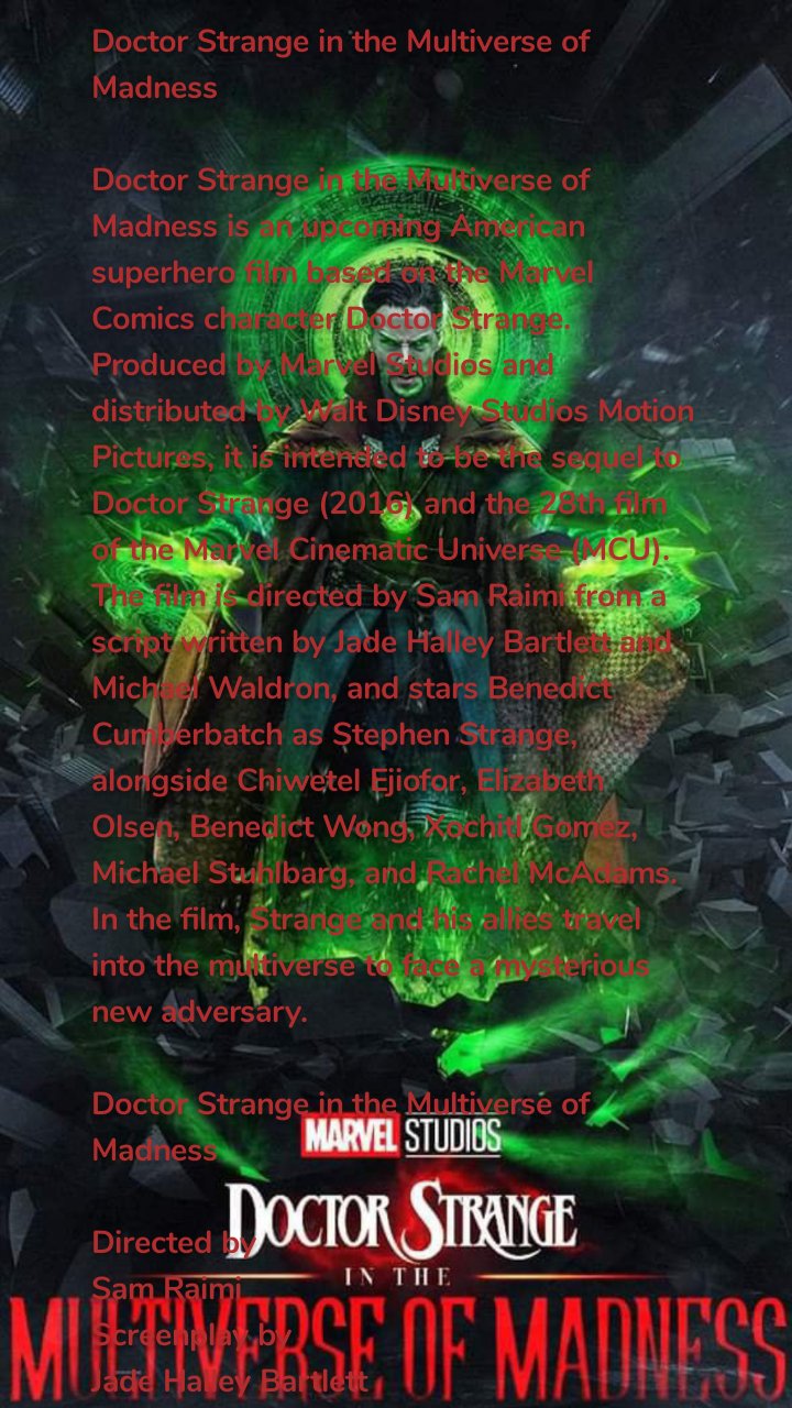 Doctor Strange in the Multiverse of Madness

Doctor Strange in the Multiverse of Madness is an upcoming American superhero film based on the Marvel Comics character Doctor Strange. Produced by Marvel Studios and distributed by Walt Disney Studios Motion Pictures, it is intended to be the sequel to Doctor Strange (2016) and the 28th film of the Marvel Cinematic Universe (MCU). The film is directed by Sam Raimi from a script written by Jade Halley Bartlett and Michael Waldron, and stars Benedict Cumberbatch as Stephen Strange, alongside Chiwetel Ejiofor, Elizabeth Olsen, Benedict Wong, Xochitl Gomez, Michael Stuhlbarg, and Rachel McAdams. In the film, Strange and his allies travel into the multiverse to face a mysterious new adversary.

Doctor Strange in the Multiverse of Madness

Directed by
Sam Raimi
Screenplay by
Jade Halley Bartlett
Michael Waldron
Based on
Doctor Strange
by Stan Lee
Steve Ditko
Produced by
Kevin Feige
Starring
Benedict Cumberbatch
Chiwetel Ejiofor
Elizabeth Olsen
Benedict Wong
Xochitl Gomez
Michael Stuhlbarg
Rachel McAdams
Cinematography
John Mathieson
Edited by
Bob Murawski
Music by
Danny Elfman
Production
company
Marvel Studios
Distributed by
Walt Disney Studios
Motion Pictures
Release date
May 6, 2022
Country
United States
Language
English
Doctor Strange director and co-writer Scott Derrickson had plans for a sequel by October 2016. He signed to return as director in December 2018, when Cumberbatch was confirmed to return. The film's title was announced in July 2019 along with Olsen's involvement, while Bartlett was hired to write the film that October. Derrickson stepped down as director in January 2020, citing creative differences. The next month, Waldron joined the project and Raimi took over as director. Filming began in November 2020 in London but was put on hold in January 2021 due to the COVID-19 pandemic. Production resumed by March 2021 and concluded in mid-April in Somerset. Shooting also occurred in Surrey and Los Angeles.

Doctor Strange in the Multiverse of Madness is scheduled to be released in the United States on May 6, 2022, as part of Phase Four of the MCU.

Premise
Following the events of Spider-Man: No Way Home (2021) and the first season of Loki (2021),[1][2] Dr. Stephen Strange, with the help of both old and new mystical allies, travels into the multiverse to face a mysterious new adversary

Cast

Cumberbatch and Olsen announcing the film at the 2019 San Diego Comic-Con
Benedict Cumberbatch as Dr. Stephen Strange:
A neurosurgeon who became a Master of the Mystic Arts following a career-ending car accident.[4] Writer Michael Waldron compared Strange to Indiana Jones as a hero who can "take a punch", but with the intellect of chef Anthony Bourdain,[5] and added he is a "great adventure hero you just like to watch kick ass". Waldron also hoped to explore what effect the events Strange has gone through in his previous MCU appearances would have on him.[6] Cumberbatch also portrays an alternate version of the character.[1]
Chiwetel Ejiofor as Karl Mordo: A former Master of the Mystic Arts and mentor-turned-enemy of Strange, who is hunting other sorcerers.[7][8]
Elizabeth Olsen as Wanda Maximoff / Scarlet Witch:
A former Avenger who can harness chaos magic, engage in telepathy and telekinesis, and alter reality,[9][10] whom Strange seeks for assistance regarding the multiverse.[3] The film continues Maximoff's "ownership of what makes her unique and the accountability of her life experience" that began in the series WandaVision (2021),[11] with an example of this being a return to an accent that is more true to her Sokovian heritage after some of the previous MCU films had moved to an Americanized version.[12] Olsen was largely unaware of the Multiverse of Madness story while filming WandaVision and tried to ensure Maximoff's role in the film honored the events of the series rather than having the series be affected by the film.[13]
Benedict Wong as Wong: The Sorcerer Supreme and Strange's mentor and friend tasked with protecting Kamar-Taj's most valuable relics and books.[14][15]
Xochitl Gomez as America Chavez[16][17]
Michael Stuhlbarg as Nicodemus West: A rival surgeon to Strange.[18]
Rachel McAdams as Christine Palmer: An emergency surgeon who was a colleague and lover of Strange.[19]

Production
Development
Doctor Strange (2016) co-writer C. Robert Cargill stated in April 2016 that Marvel Studios felt some initial ideas for the film from him and director Scott Derrickson highlighted too much of the "weird stuff" associated with the comic book character Doctor Strange to feature in an origin story, but told the duo to hold onto them for potential future films.[20] Derrickson revealed in October that he had plans for a sequel, expressing his love for the character and the visual possibilities that come with him. Derrickson said the first film was "the tip of an iceberg. There's so much progress that can be made." He wanted to follow the example of The Dark Knight (2008) and introduce a villain in the sequel that would allow them to "go deep [and have] a more visceral experience". Star Benedict Cumberbatch had signed on for at least one more Doctor Strange film.[21] Derrickson expressed interest in featuring the villain Nightmare,[22] and further exploring the characters Jonathan Pangborn and Hamir after their small roles in the first film. He also explained that he was "kept in the loop" on how the Avengers films were using the character due to his close relationships with Joe Russo—the co-director of Avengers: Infinity War (2018) and Avengers: Endgame (2019)—and Marvel Studios President Kevin Feige.[23] Doctor Strange co-writer Jon Spaihts expressed interest in seeing the character Clea appear in a sequel.[24]

In April 2017, Derrickson was reported to be returning for a sequel, beginning work after fulfilling his commitments to the television series Locke & Key.[25] By December 2018, Derrickson had quietly finalized a deal to direct the sequel, with Cumberbatch, Benedict Wong, and Rachel McAdams reprising their respective roles of Dr. Stephen Strange, Wong, and Christine Palmer. Marvel was beginning to search for a writer,[4][26] with The Hollywood Reporter stating that the script would be written throughout 2019 for a planned filming start in early 2020 and a potential release in May 2021.[4] Feige and Derrickson officially announced the sequel at San Diego Comic-Con in July 2019, revealing the title to be Doctor Strange in the Multiverse of Madness and confirming a release date of May 7, 2021.[9] Derrickson said he wanted the sequel to be the first scary Marvel Cinematic Universe (MCU) film and explore more of the gothic and horror elements from the comic books than the first installment did.[9][27] Feige revealed that the Disney+ series WandaVision (2021) would directly set up the film, with that series' star Elizabeth Olsen reprising her role of Wanda Maximoff / Scarlet Witch in the film.[9][28] Multiverse of Madness also continues from the film Spider-Man: No Way Home (2021), in which Cumberbatch stars as Strange,[1] as well as the first season of the series Loki (2021) which sets up the events of the film in its season finale, "For All Time. Always."[2] After that episode was released, Tom Hiddleston was reported to be reprising his role as Loki in Multiverse of Madness.[29]

Pre-production
Jade Halley Bartlett, an "up-and-coming screenwriter", was hired to write the sequel's screenplay in October 2019.[30] In December, Feige described the multiverse as "the next step in the evolution of the MCU", and said this film would "crack it wide open" in a way that would have repercussions for the Disney+ series and the next films in Marvel Studios' Phase Four slate.[31] Later in the month, he clarified that the sequel would not be a horror film, as some reports had described it following the Comic-Con announcement, but it would be a "big MCU film with scary sequences". Feige compared these sequences to the films Raiders of the Lost Ark (1981), Indiana Jones and the Temple of Doom (1984), Gremlins (1984), and Poltergeist (1982), and said Derrickson was good at being "legitimately scary" due to his background making horror films. Feige also revealed that the film would introduce several surprising new characters to the MCU, including one that Marvel Studios had been looking for a way to use in an MCU film for some time.[32]

In January 2020, Marvel Studios and Derrickson announced that he would no longer direct the film due to creative differences. In separate statements they both said they were thankful for their collaboration so far and Derrickson would remain an executive producer on the film. This was not expected to delay filming, which was set for May 2020.[33][34] Cargill explained that he and Derrickson conceived a story that went in a different direction from what Marvel wanted,[35] and the pair had not yet written a draft of the screenplay so the final film would not be derivative of their work.[36] Derrickson said leaving the film was a difficult decision, but he did not want to compromise on a film that was different from what he wanted to make. His choice to leave was made easier by the fact that he was able to immediately begin work on The Black Phone (2022), another film he wanted to make.[35] Cumberbatch was not consulted regarding the director change and said he was sad to hear about it, but he respected the decision and how it was handled.[37]

Sam Raimi entered negotiations to take over as director by early February. At that time, Chiwetel Ejiofor was expected to reprise his role as Karl Mordo, McAdams was no longer expected to appear,[15] and Loki head writer Michael Waldron was hired to rewrite the film's script.[38][39] Raimi signed on to the film a few weeks later.[5] Raimi was reluctant to direct another Marvel superhero film after the negative critical reaction to Spider-Man 3 (2007), but accepted the job for the challenge and because he is a fan of the Doctor Strange character and Derrickson's work on the first film.[40] Waldron opted to conceive the script with Raimi from scratch instead of using the horror-influenced foundation that Derrickson had developed with Bartlett.[5][41][42] Waldron worked closely with Olsen and WandaVision head writer Jac Schaeffer to continue Maximoff's story in the film and ensure it was a satisfying continuation of the series.[34] After a planned appearance by Cumberbatch in WandaVision was removed late in the development of the series, rewrites to the Multiverse of Madness script were required which Feige described as a "wonderful combination of very dedicated coordination, and chaos".[43] These changes include how Strange and Maximoff meet in the film.[12] The story of Multiverse of Madness is still set up by WandaVision, but the film was developed to also work for viewers who did not watch the series.[44] The creative team also saw early production work for the animated series What If...? to learn how Strange was portrayed in that series.[45]

In late March, pre-production work was taking place remotely due to the COVID-19 pandemic,[46] with filming still on track to begin in May 2020.[34] At the start of April, Disney shifted much of their Phase Four slate of films due to the pandemic, moving Doctor Strange in the Multiverse of Madness's release date to November 5, 2021.[47] It was shifted again to March 25, 2022, after Sony Pictures rescheduled Spider-Man: No Way Home to the November 2021 date.[48] Ejiofor confirmed his involvement in late June 2020, by which time production on the film had been delayed by the pandemic.[7] In early October, Cumberbatch confirmed that pre-production work had continued and revealed that filming would start in London, England by the end of the month or in early November.[49][50] Later in October, Xochitl Gomez joined the cast.[8] Although a national lockdown in England was announced from November 5 to December 2 due to increased COVID-19 cases, film shoots were not impacted.[51] The pandemic delays gave Waldron and Raimi more time to develop the film as their own and push it in a "slightly scarier direction", with Waldron feeling that Raimi had a strong track record making scarier films.[41][42]

Filming
Principal photography began in November 2020 in London,[52][53] under the working title Stellar Vortex,[54] with John Mathieson serving as cinematographer.[5] Filming was delayed from an initial May 2020 start date due to the COVID-19 pandemic.[34] Olsen began filming her scenes by November 25,[53] shooting back-to-back with WandaVision,[55] and found it odd to transition from the series back to starring in an MCU film.[56][57] At the beginning of December, filming was taking place at Longcross Studios in Longcross, Surrey.[58] McAdams soon signed on to return as Palmer,[19] shortly before Feige officially confirmed her involvement on December 10 along with that of Ejiofor, Wong, and Gomez. He also revealed that Gomez would portray America Chavez.[16][17] Cumberbatch had begun filming his scenes by then, after completing his work on Spider-Man: No Way Home.[53][59][60]

Olsen shot for three weeks before increased restrictions near the end of December and another lockdown in England was announced from January 6, 2021. She said filming had been put on hold due to the surge of COVID-19 cases in the United Kingdom.[61][62] Filming resumed by mid-March when Cumberbatch said they were in the middle of production,[59] and Ejiofor began filming his scenes in London by then.[63] Filming occurred at Broomfield Hill Car Park in Richmond Park for the week of March 25.[64] Shooting took place at Freemasons Church in Central London for a few weeks in April.[65] On April 15, Feige said they were in the final week of filming,[66] with shooting taking place from that day until April 17 at Burrow Hill Cider Farm in Somerset. Jett Klyne and Julian Hilliard, who respectively portrayed Maximoff's sons Tommy and Billy in WandaVision, were reportedly on set at the farm.[67] The production did not suffer any COVID-19-related setbacks when filming resumed in early 2021, though Cumberbatch had to pause filming temporarily after being in close contact with a member of the production who had a false positive test.[37]

Many of the actors, including Olsen,[68] Cumberbatch,[37] and Wong, were excited to be working with Raimi.[69] The director was able to use his preferred camera techniques on the film,[68][37] such as using the camera and perspective to create a feeling of anxiety for audiences,[70] and encouraged improvisation.[37][69] Cumberbatch said the film was more collaborative than his previous MCU appearances, for which he felt like he was "just along for the ride".[71] Olsen added that they were going for a "horror show vibe", describing the film as "bonkers"[72] and comparing it to Raimi's Evil Dead films with aspects of the horror genre such as "constant fear". She felt it was "more than a glossy Indiana Jones movie" and would be darker than those films,[73][70] adding that Raimi was trying to make "the scariest Marvel movie".[56][57] Script supervisor Joe Beckett said it would be dark,[74] Wong called the script "cracking",[69] and Waldron described Multiverse of Madness as Raimi's return to "big superhero movies" with every aspect of a Sam Raimi film.[42]

Post-production
Bob Murawski serves as editor of the film.[75] Some additional photography for the film had been completed by mid-September 2021,[76] with Olsen and Wong completing their work.[76][69] In October, the film was once again delayed to May 6, 2022.[77] Later that month, Cumberbatch said they were in the middle of additional photography, with further reshoots set for November and December,[78] over at least six weeks in Los Angeles. The Hollywood Reporter said the additional photography and reshoots were "significant", including two weeks dedicated to principal photography that could not be completed previously because of actor availability issues, with additional material being filmed because of the COVID-related slowdowns during the initial shoot.[79] Cumberbatch confirmed the reshoots were being used to make adjustments to already shot material, while also filming parts that "were just impossible to do [during principal photography] because of logistics, COVID etc."[80] The Hollywood Reporter later reported that the reshoots would allow the film to have "more fun with the multiverse" by adding more cameo appearances and variants of established characters, similar to No Way Home and the first season of Loki.[81] The film's teaser trailer was released in late December and confirmed the involvement of Michael Stuhlbarg as Nicodemus West, reprising his role from Doctor Strange,[18] as well as the fact that Cumberbatch would portray multiple versions of Strange in the film.[1] The reshoots wrapped during the week of December 13,[81] but additional filming continued in early January 2022. The latter was completed on January 8.[82] By the end of the month, Raimi had assembled a cut of the film that would be presented to test audiences, and said there was potential for more reshoots to occur if the test screenings found that clarification or improvement was needed.

Doctor Strange composer Michael Giacchino was set to return for the sequel by October 2019, when Derrickson was set as director.[84] After Raimi took over, Danny Elfman was hired as composer; Elfman previously worked with Raimi on Darkman (1990), Spider-Man (2002), Spider-Man 2 (2004), and Oz the Great and Powerful (2013).[85] Elfman said he would refer to Giacchino's Doctor Strange theme in a similar way to how he used Alan Silvestri's theme from The Avengers (2012) when working on Avengers: Age of Ultron (2015).[86] By February 2021, Elfman had begun working on music to be used during filming, but was not beginning work on the actual score for the sequel for several months.

Marketing
A teaser trailer for the film appeared in Spider-Man: No Way Home post-credits,[1] before being released online on December 22, 2021.[87] Matt Webb Mitovich of TVLine called it a "rousing, thrilling trailer" and noted the ending that revealed an alternate version of Strange would be featured, which he believed was Doctor Strange Supreme, a variant of the character introduced in the animated series What If...?.[88] Inverse's Alex Welch felt it was "a suitably psychedelic teaser, full of revelations and fun moments that should leave Marvel fans gobsmacked" and suggested the film would tie together "many of the multiversal threads left hanging" from Spider-Man: No Way Home, WandaVision, and the first seasons of Loki and What If...?.[89] Writing for Decider, Alex Zalben believed Doctor Strange in the Multiverse of Madness is a "direct result" of What If...?, which "instantly making the animated series far more important than Marvel fans might have originally realized".[90] James Grebey at Syfy Wire said there was "a very ominous aura to the whole trailer".[91] Merchandise for the film began to be available starting in December 2021 with the reveal of Marvel Legends figures based on the film.

Release
Doctor Strange in the Multiverse of Madness is scheduled to be released in the United States on May 6, 2022.[77] It was originally set for release on May 7, 2021,[9] but was pushed back to November 5, 2021, due to the COVID-19 pandemic,[47] before it was further shifted to March 25, 2022 after Sony rescheduled Spider-Man: No Way Home to November 2021.[48] In October 2021, it was shifted once more to its current May 2022 date.[77] The film will be part of Phase Four of the MCU.



ম্যাডনেসের মাল্টিভার্সে ডক্টর স্ট্রেঞ্জডক্টর স্ট্রেঞ্জ ইন দ্য মাল্টিভার্স অফ ম্যাডনেস একটি আসন্ন আমেরিকান সুপারহিরো ফিল্ম যা মার্ভেল কমিকস চরিত্র ডক্টর স্ট্রেঞ্জের উপর ভিত্তি করে। মার্ভেল স্টুডিওস দ্বারা প্রযোজিত এবং ওয়াল্ট ডিজনি স্টুডিওস মোশন পিকচার্স দ্বারা বিতরণ করা, এটি ডক্টর স্ট্রেঞ্জ (2016) এবং মার্ভেল সিনেমাটিক ইউনিভার্স (MCU) এর 28 তম চলচ্চিত্রের সিক্যুয়াল হতে চলেছে। জেড হ্যালি বার্টলেট এবং মাইকেল ওয়াল্ড্রনের লেখা একটি স্ক্রিপ্ট থেকে ছবিটি পরিচালনা করেছেন স্যাম রাইমি, এবং স্টিফেন স্ট্রেঞ্জের চরিত্রে বেনেডিক্ট কাম্বারব্যাচ অভিনয় করেছেন, চিওয়েটেল ইজিওফোর, এলিজাবেথ ওলসেন, বেনেডিক্ট ওং, জওচিটল গোমেজ, মাইকেল স্টুলবার্গ এবং রাচেল ম্যাকঅ্যাডামস। ছবিতে, স্ট্রেঞ্জ এবং তার সহযোগীরা একটি রহস্যময় নতুন প্রতিপক্ষের মুখোমুখি হওয়ার জন্য মাল্টিভার্সে ভ্রমণ করে।ম্যাডনেসের মাল্টিভার্সে ডক্টর স্ট্রেঞ্জডক্টর স্ট্রেঞ্জ ইন দ্য মাল্টিভার্স অফ ম্যাডনেস poster.jpegটিজার পোস্টারদ্বারা পরিচালিতস্যাম রাইমিদ্বারা চিত্রনাট্যজেড হ্যালি বার্টলেটমাইকেল ওয়ালড্রনউপর ভিত্তি করেডাক্তার অদ্ভুতস্ট্যান লি দ্বারাস্টিভ ডিটকোদ্বারা উত্পাদিতকেভিন ফেইজঅভিনয়বেনেডিক্ট কাম্বারব্যাচচিওয়েটেল ইজিওফোরএলিজাবেথ ওলসেনবেনেডিক্ট ওংXochitl গোমেজমাইকেল স্টুহলবার্গরাচেল ম্যাকঅ্যাডামসসিনেমাটোগ্রাফিজন ম্যাথিসনদ্বারা সম্পাদিতবব মুরাউস্কিদ্বারা সঙ্গীতড্যানি এলফম্যানউৎপাদনপ্রতিষ্ঠানমার্ভেল স্টুডিওদ্বারা বিতরণওয়াল্ট ডিজনি স্টুডিওগতিসম্পন্ন ছবিমুক্তির তারিখ6 মে, 2022দেশযুক্তরাষ্ট্রভাষাইংরেজিডক্টর স্ট্রেঞ্জের পরিচালক এবং সহ-লেখক স্কট ডেরিকসনের অক্টোবর 2016 এর মধ্যে একটি সিক্যুয়েল তৈরির পরিকল্পনা ছিল। তিনি ডিসেম্বর 2018 এ পরিচালক হিসাবে ফিরে আসার জন্য স্বাক্ষর করেছিলেন, যখন কাম্বারব্যাচের ফিরে আসার বিষয়টি নিশ্চিত করা হয়েছিল। জুলাই 2019 সালে ওলসেনের জড়িত থাকার সাথে চলচ্চিত্রটির শিরোনাম ঘোষণা করা হয়েছিল, যখন বার্টলেটকে অক্টোবরে ছবিটি লেখার জন্য নিয়োগ করা হয়েছিল। ডেরিকসন সৃজনশীল পার্থক্য উল্লেখ করে 2020 সালের জানুয়ারিতে পরিচালক পদ থেকে পদত্যাগ করেন। পরের মাসে, ওয়ালড্রন প্রকল্পে যোগ দেন এবং রাইমি পরিচালকের দায়িত্ব নেন। 2020 সালের নভেম্বরে লন্ডনে চিত্রগ্রহণ শুরু হয়েছিল কিন্তু কোভিড-19 মহামারীর কারণে 2021 সালের জানুয়ারিতে স্থগিত করা হয়েছিল। 2021 সালের মার্চ মাসে উত্পাদন পুনরায় শুরু হয় এবং এপ্রিলের মাঝামাঝি সমারসেটে শেষ হয়। সারে এবং লস অ্যাঞ্জেলেসেও শুটিং হয়েছে।ডক্টর স্ট্রেঞ্জ ইন দ্য মাল্টিভার্স অফ ম্যাডনেস মার্কিন যুক্তরাষ্ট্রে 6 মে, 2022-এ MCU-এর চতুর্থ ধাপের অংশ হিসাবে মুক্তি পাওয়ার কথা রয়েছে।প্রিমাইজস্পাইডার-ম্যান: নো ওয়ে হোম (2021) এবং লোকি (2021) এর প্রথম সিজন, একটি রহস্যময় নতুন প্রতিপক্ষের মুখোমুখি হতেকাস্টকাম্বারব্যাচ এবং ওলসেন 2019 সান দিয়েগো কমিক-কন-এ ছবিটি ঘোষণা করছেনডাঃ স্টিফেন স্ট্রেঞ্জের চরিত্রে বেনেডিক্ট কাম্বারব্যাচ:একজন নিউরোসার্জন যিনি ক্যারিয়ারের শেষ গাড়ি দুর্ঘটনার পরে মিস্টিক আর্টসের মাস্টার হয়েছিলেন। লেখক মাইকেল ওয়াল্ড্রন স্ট্রেঞ্জকে ইন্ডিয়ানা জোন্সের সাথে এমন একজন নায়ক হিসেবে তুলনা করেছেন যিনি "একটি ঘুষি নিতে পারেন" কিন্তু শেফ অ্যান্থনি বোর্ডেইনের বুদ্ধিমত্তার সাথে,[5] এবং যোগ করেছেন তিনি একজন "মহান অ্যাডভেঞ্চার হিরো আপনি শুধু কিক অ্যাস দেখতে পছন্দ করেন"। ওয়ালড্রনও আশা করেছিলেন যে স্ট্রেঞ্জ তার আগের এমসিইউ উপস্থিতিতে কী প্রভাব ফেলেছে তার উপর কী প্রভাব ফেলবে। কাম্বারব্যাচ চরিত্রটির একটি বিকল্প সংস্করণও চিত্রিত করেছে।কার্ল মর্ডো চরিত্রে চিওয়েটেল ইজিওফোর: মিস্টিক আর্টসের একজন প্রাক্তন মাস্টার এবং স্ট্রেঞ্জের পরামর্শদাতা-শত্রু, যিনি অন্য যাদুকরদের শিকার করছেন।ওয়ান্ডা ম্যাক্সিমফ / স্কারলেট উইচ হিসাবে এলিজাবেথ ওলসেন:একজন প্রাক্তন অ্যাভেঞ্জার যিনি বিশৃঙ্খলা জাদুকে কাজে লাগাতে পারেন, টেলিপ্যাথি এবং টেলিকাইনেসিস করতে পারেন এবং বাস্তবতা পরিবর্তন করতে পারেন, [9][10] যাকে স্ট্রেঞ্জ মাল্টিভার্স সংক্রান্ত সহায়তা চান। ফিল্মটি ম্যাক্সিমফের "কিসের মালিকানা" অব্যাহত রাখেতাকে অনন্য করে তোলে এবং তার জীবনের অভিজ্ঞতার জবাবদিহিতা" যেটি ওয়ান্ডাভিশন (2021) সিরিজে শুরু হয়েছিল,[11] এর উদাহরণ সহ এটি একটি উচ্চারণে ফিরে আসা যা আগের কিছু MCU চলচ্চিত্রের পরে তার সোকোভিয়ান ঐতিহ্যের সাথে আরও বেশি সত্য। একটি আমেরিকান সংস্করণে চলে গিয়েছিলেন। 13]ওং হিসাবে বেনেডিক্ট ওং: জাদুকর সুপ্রিম এবং স্ট্রেঞ্জের পরামর্শদাতা এবং বন্ধু কামার-তাজের সবচেয়ে মূল্যবান ধ্বংসাবশেষ এবং বইগুলিকে রক্ষা করার দায়িত্ব অর্পণ করেছিলেন।আমেরিকা শ্যাভেজ হিসাবে Xochitl গোমেজ[16][17]নিকোডেমাস ওয়েস্ট হিসাবে মাইকেল স্টুলবার্গ: স্ট্রেঞ্জের প্রতিদ্বন্দ্বী সার্জন।ক্রিস্টিন পামার হিসাবে রাচেল ম্যাকএডামস: একজন জরুরী সার্জন যিনি স্ট্রেঞ্জের সহকর্মী এবং প্রেমিক ছিলেন।উৎপাদনউন্নয়নডক্টর স্ট্রেঞ্জ (2016) সহ-লেখক সি. রবার্ট কারগিল এপ্রিল 2016-এ বলেছিলেন যে মার্ভেল স্টুডিওস তাঁর কাছ থেকে ছবিটির জন্য কিছু প্রাথমিক ধারণা অনুভব করেছিলেন এবং পরিচালক স্কট ডেরিকসন কমিক বইয়ের চরিত্র ডক্টর স্ট্রেঞ্জের সাথে সম্পর্কিত অনেক "অদ্ভুত জিনিস" হাইলাইট করেছিলেন। একটি মূল গল্পে বৈশিষ্ট্য, কিন্তু সম্ভাব্য ভবিষ্যতের চলচ্চিত্রের জন্য তাদের ধরে রাখতে এই যুগলকে বলেছিল। ডেরিকসন অক্টোবরে প্রকাশ করেছিলেন যে তিনি একটি সিক্যুয়েলের পরিকল্পনা করেছিলেন, চরিত্রটির প্রতি তার ভালবাসা এবং তার সাথে আসা চাক্ষুষ সম্ভাবনাগুলি প্রকাশ করেছিলেন। ডেরিকসন বলেছিলেন যে প্রথম চলচ্চিত্রটি ছিল "একটি আইসবার্গের ডগা। সেখানে অনেক অগ্রগতি করা যেতে পারে।" তিনি দ্য ডার্ক নাইট (2008) এর উদাহরণ অনুসরণ করতে চেয়েছিলেন এবং সিক্যুয়েলে একজন খলনায়কের সাথে পরিচয় করিয়ে দিতে চেয়েছিলেন যা তাদের "গভীরভাবে [এবং] আরও ভিসারাল অভিজ্ঞতা অর্জন করতে" অনুমতি দেবে। তারকা বেনেডিক্ট কাম্বারব্যাচ অন্তত আরও একটি ডক্টর স্ট্রেঞ্জ ফিল্মের জন্য স্বাক্ষর করেছিলেন। ডেরিকসন ভিলেন নাইটমেয়ার,[22] এবং প্রথম ছবিতে ছোট ভূমিকার পর জোনাথন প্যাংবোর্ন এবং হামির চরিত্রগুলিকে আরও অন্বেষণ করতে আগ্রহ প্রকাশ করেন। তিনি আরও ব্যাখ্যা করেছেন যে অ্যাভেঞ্জারস: ইনফিনিটি ওয়ার (2018) এবং অ্যাভেঞ্জার্স: এন্ডগেম (2019)-এর সহ-পরিচালক জো রুশোর সাথে ঘনিষ্ঠ সম্পর্কের কারণে অ্যাভেঞ্জার্স চলচ্চিত্রগুলি কীভাবে চরিত্রটি ব্যবহার করছে সে সম্পর্কে তাকে "লুপ ইন রাখা" ছিল। এবং মার্ভেল স্টুডিওর প্রেসিডেন্ট কেভিন ফেইজ। ডক্টর স্ট্রেঞ্জের সহ-লেখক জন স্পাইহটস একটি সিক্যুয়েলে ক্লিয়ার চরিত্রটি দেখতে আগ্রহ প্রকাশ করেছিলেন।এপ্রিল 2017-এ, ডেরিকসন একটি সিক্যুয়েলের জন্য ফিরে আসছেন বলে রিপোর্ট করা হয়েছিল, টেলিভিশন সিরিজ লক অ্যান্ড কী-তে তার প্রতিশ্রুতি পূরণ করার পরে কাজ শুরু করেছিলেন। ডিসেম্বর 2018 নাগাদ, ডেরিকসন চুপচাপ সিক্যুয়েল পরিচালনার জন্য একটি চুক্তি চূড়ান্ত করেছিলেন, কাম্বারব্যাচ, বেনেডিক্ট ওং এবং র্যাচেল ম্যাকএডামস ড. স্টিফেন স্ট্রেঞ্জ, ওং এবং ক্রিস্টিন পামারের তাদের নিজ নিজ ভূমিকার পুনরাবৃত্তি করেছিলেন। মার্ভেল একজন লেখকের সন্ধান করতে শুরু করেছিল,[4][26] দ্য হলিউড রিপোর্টার জানিয়েছিল যে 2020 সালের প্রথম দিকে পরিকল্পিত চিত্রগ্রহণ শুরু করার জন্য এবং 2021 সালের মে মাসে সম্ভাব্য মুক্তির জন্য স্ক্রিপ্টটি 2019 জুড়ে লেখা হবে। ফেইজ এবং ডেরিকসন আনুষ্ঠানিকভাবে জুলাই 2019 সালে সান দিয়েগো কমিক-কন-এ সিক্যুয়াল ঘোষণা করেন, ম্যাডনেসের মাল্টিভার্সে ডক্টর স্ট্রেঞ্জের শিরোনাম প্রকাশ করে এবং 7 মে, 2021-এর মুক্তির তারিখ নিশ্চিত করে। ডেরিকসন বলেছিলেন যে তিনি প্রথম ভীতিকর মার্ভেল সিনেম্যাটিক ইউনিভার্স (এমসিইউ) ফিল্মটির সিক্যুয়াল হতে চান এবং প্রথম কিস্তির তুলনায় কমিক বই থেকে আরও বেশি গথিক এবং হরর উপাদানগুলি অন্বেষণ করতে পারেন। ফেইজ প্রকাশ করেছেন যে ডিজনি+ সিরিজের ওয়ান্ডাভিশন (2021) সরাসরি ফিল্ম সেট আপ করবে, সেই সিরিজের তারকা এলিজাবেথ ওলসেন তার ভূমিকায় পুনরায় অভিনয় করবেনছবিতে ওয়ান্ডা ম্যাক্সিমফ / স্কারলেট উইচ।[9][28] স্পাইডার-ম্যান: নো ওয়ে হোম (2021) ফিল্ম থেকে মাল্টিভার্স অফ ম্যাডনেসও চলতে থাকে, যেখানে কাম্বারব্যাচ স্ট্রেঞ্জ চরিত্রে অভিনয় করে,[1] সেইসাথে লোকি (2021) সিরিজের প্রথম সিজন যা ছবির ঘটনাগুলিকে সেট আপ করে তার সিজন ফাইনালে, "সর্বকালের জন্য। সর্বদা।"প্রি-প্রোডাকশনজেড হ্যালি বার্টলেট, একজন "উপর-আসন্ন চিত্রনাট্যকার", অক্টোবর 2019-এ সিক্যুয়েলের চিত্রনাট্য লেখার জন্য নিয়োগ করা হয়েছিল। ডিসেম্বরে, ফেইজ মাল্টিভার্সকে "এমসিইউ-এর বিবর্তনের পরবর্তী ধাপ" হিসাবে বর্ণনা করেছিলেন এবং বলেছিলেন যে এই ফিল্মটি "এটি ব্যাপকভাবে খোলা" হবে যা ডিজনি+ সিরিজ এবং মার্ভেল স্টুডিও'র পরবর্তী চলচ্চিত্রগুলির জন্য প্রতিক্রিয়া সৃষ্টি করবে। ফেজ ফোর স্লেট।[31] মাসের শেষের দিকে, তিনি স্পষ্ট করে দিয়েছিলেন যে সিক্যুয়ালটি একটি হরর ফিল্ম হবে না, কারণ কিছু রিপোর্টে কমিক-কন ঘোষণার পরে এটি বর্ণনা করা হয়েছিল, তবে এটি "ভীতিকর সিকোয়েন্স সহ একটি বড় MCU ফিল্ম" হবে। Feige এই সিকোয়েন্সগুলিকে Raiders of the Lost Ark (1981), ইন্ডিয়ানা জোন্স অ্যান্ড দ্য টেম্পল অফ ডুম (1984), Gremlins (1984), এবং Poltergeist (1982) চলচ্চিত্রের সাথে তুলনা করেছেন এবং বলেছেন ডেরিকসন "বৈধভাবে ভীতিকর" হওয়ার কারণে ভালো ছিলেন। তার পটভূমিতে হরর ফিল্ম তৈরি করা। Feige আরো প্রকাশ যে ফিল্ম MCU অনেক বিস্ময়কর নতুন অক্ষর পরিচয় করিয়ে দেবে, মার্ভেল স্টুডিও কিছু সময়ের জন্য একটি MCU ফিল্মে ব্যবহার করার উপায় খুঁজছেন যে একটি সহ একটি.জানুয়ারী 2020 সালে, মার্ভেল স্টুডিও এবং ডেরিকসন ঘোষণা করেন যে তিনি আর সৃজনশীল পার্থক্যের কারণে ছবিটি পরিচালনা করবেন না। পৃথক বিবৃতিতে তারা উভয়েই বলেছে যে তারা এখন পর্যন্ত তাদের সহযোগিতার জন্য কৃতজ্ঞ এবং ডেরিকসন চলচ্চিত্রটির একজন নির্বাহী প্রযোজক থাকবেন। এটি চিত্রগ্রহণে বিলম্ব করবে বলে আশা করা হয়নি, যা মে 2020 এর জন্য সেট করা হয়েছিল। [33][34] কারগিল ব্যাখ্যা করেছিলেন যে তিনি এবং ডেরিকসন একটি গল্পের ধারণা করেছিলেন যা মার্ভেল যা চেয়েছিল তার থেকে ভিন্ন দিকে চলে গেছে,[35] এবং এই জুটি এখনও চিত্রনাট্যের একটি খসড়া লেখেনি তাই চূড়ান্ত চলচ্চিত্রটি তাদের কাজ থেকে উদ্ভূত হবে না। ডেরিকসন বলেছিলেন যে ছবিটি ছেড়ে যাওয়া একটি কঠিন সিদ্ধান্ত ছিল, তবে তিনি এমন একটি চলচ্চিত্রের সাথে আপস করতে চান না যা তিনি তৈরি করতে চেয়েছিলেন তার থেকে আলাদা। ছেড়ে যাওয়ার জন্য তার পছন্দ সহজ করে দেওয়া হয়েছিল যে তিনি অবিলম্বে দ্য ব্ল্যাক ফোন (2022) এর কাজ শুরু করতে সক্ষম হয়েছিলেন, অন্য একটি চলচ্চিত্র যা তিনি তৈরি করতে চেয়েছিলেন। পরিচালক পরিবর্তনের বিষয়ে কাম্বারব্যাচের সাথে পরামর্শ করা হয়নি এবং বলেছিলেন যে তিনি এটি সম্পর্কে শুনে দুঃখিত, তবে তিনি সিদ্ধান্তকে সম্মান করেছিলেন এবং কীভাবে এটি পরিচালনা করা হয়েছিল।স্যাম রাইমি ফেব্রুয়ারির প্রথম দিকে পরিচালকের দায়িত্ব নেওয়ার জন্য আলোচনায় প্রবেশ করেন। সেই সময়ে, চিওয়েটেল ইজিওফোর কার্ল মোর্ডোর ভূমিকায় পুনরায় অভিনয় করবেন বলে আশা করা হয়েছিল, ম্যাকঅ্যাডামস আর উপস্থিত হবেন বলে আশা করা হয়নি,[15] এবং লোকি প্রধান লেখক মাইকেল ওয়াল্ড্রনকে ফিল্মটির স্ক্রিপ্ট পুনর্লিখনের জন্য নিয়োগ করা হয়েছিল।[38][39] কয়েক সপ্তাহ পরে রাইমি ছবিতে চুক্তিবদ্ধ হন। স্পাইডার-ম্যান 3 (2007) এর নেতিবাচক সমালোচনামূলক প্রতিক্রিয়ার পরে রাইমি আরেকটি মার্ভেল সুপারহিরো চলচ্চিত্র পরিচালনা করতে অনিচ্ছুক ছিলেন, কিন্তু চ্যালেঞ্জের জন্য কাজটি গ্রহণ করেছিলেন এবং কারণ তিনি ডক্টর স্ট্রেঞ্জ চরিত্রের ভক্ত এবং প্রথম ছবিতে ডেরিকসনের কাজ। 40] ওয়ালড্রন বার্টলেটের সাথে ডেরিকসন যে ভয়ঙ্কর-প্রভাবিত ভিত্তি তৈরি করেছিলেন তা ব্যবহার না করে স্ক্র্যাচ থেকে রাইমির সাথে স্ক্রিপ্টটি কল্পনা করা বেছে নিয়েছিলেন। [5][41][42] ওয়ালড্রন ওলসেন এবং ওয়ান্ডাভিশনের প্রধান লেখক জ্যাক শেফারের সাথে ঘনিষ্ঠভাবে কাজ করেছেন যাতে ম্যাক্সিমফের গল্পটি চলচ্চিত্রে অব্যাহত থাকে এবং নিশ্চিত করা যায় যে এটি একটি সন্তোষজনক ধারাবাহিকতা ছিল।সিরিজ। ওয়ান্ডাভিশনে কাম্বারব্যাচের একটি পরিকল্পিত উপস্থিতি সিরিজের বিকাশের দেরীতে সরিয়ে ফেলার পরে, মাল্টিভার্স অফ ম্যাডনেস স্ক্রিপ্টে পুনর্লিখনের প্রয়োজন ছিল যা ফেইজ "খুব নিবেদিত সমন্বয় এবং বিশৃঙ্খলার বিস্ময়কর সমন্বয়" হিসাবে বর্ণনা করেছিলেন।[43] এই পরিবর্তনগুলি কীভাবে স্ট্রেঞ্জ এবং ম্যাক্সিমফ ফিল্মে মিলিত হয় তা অন্তর্ভুক্ত করে। মাল্টিভার্স অফ ম্যাডনেসের গল্পটি এখনও ওয়ান্ডাভিশন দ্বারা সেট আপ করা হয়েছে, তবে চলচ্চিত্রটি এমন দর্শকদের জন্যও কাজ করার জন্য তৈরি করা হয়েছিল যারা সিরিজটি দেখেননি। সৃজনশীল দলটি অ্যানিমেটেড সিরিজের জন্য প্রাথমিক প্রযোজনার কাজও দেখেছে যদি...? যে সিরিজে স্ট্রেঞ্জকে কীভাবে চিত্রিত করা হয়েছিল তা জানতে।মার্চের শেষের দিকে, কোভিড-১৯ মহামারীর কারণে প্রি-প্রোডাকশনের কাজ চলছিল,[৪৬] মে 2020-এ শুরু হতে এখনও ট্র্যাকের চিত্রায়নের সাথে। এপ্রিলের শুরুতে, মহামারীর কারণে ডিজনি তাদের ফিল্ম ফোর স্লেটের বেশিরভাগ অংশ স্থানান্তরিত করে, ডক্টর স্ট্রেঞ্জ ইন দ্য মাল্টিভার্স অফ ম্যাডনেস-এর মুক্তির তারিখ 5 নভেম্বর, 2021 এ স্থানান্তরিত করে। সনি পিকচার্স স্পাইডার-ম্যান: নো ওয়ে হোম দ্য নভেম্বর 2021 তারিখে পুনঃনির্ধারণ করার পর এটি আবার 25 মার্চ, 2022-এ স্থানান্তরিত হয়। ইজিওফোর 2020 সালের জুনের শেষের দিকে তার সম্পৃক্ততার বিষয়টি নিশ্চিত করেছেন, যে সময় পর্যন্ত মহামারীর কারণে চলচ্চিত্রটির নির্মাণ বিলম্বিত হয়েছিল। অক্টোবরের প্রথম দিকে, কাম্বারব্যাচ নিশ্চিত করেন যে প্রাক-প্রোডাকশনের কাজ অব্যাহত ছিল এবং প্রকাশ করেন যে লন্ডন, ইংল্যান্ডে এই মাসের শেষের দিকে বা নভেম্বরের শুরুতে চিত্রগ্রহণ শুরু হবে। পরে অক্টোবরে, Xochitl গোমেজ কাস্টে যোগ দেন। যদিও ইংল্যান্ডে একটি জাতীয় লকডাউন ঘোষণা করা হয়েছিল 5 নভেম্বর থেকে 2 ডিসেম্বর পর্যন্ত COVID-19 কেসের কারণে, চলচ্চিত্রের শুটিং প্রভাবিত হয়নি। মহামারী বিলম্ব ওয়ালড্রন এবং রাইমিকে ফিল্মটিকে তাদের নিজস্ব হিসাবে গড়ে তুলতে এবং এটিকে "সামান্য ভীতিকর দিক" তে ঠেলে দেওয়ার জন্য আরও সময় দিয়েছে, ওয়ালড্রন অনুভব করেছিলেন যে রাইমির একটি শক্তিশালী ট্র্যাক রেকর্ড ছিল ভয়ঙ্কর চলচ্চিত্র তৈরি করা।চিত্রগ্রহণপ্রধান ফটোগ্রাফি 2020 সালের নভেম্বরে লন্ডনে শুরু হয়েছিল, [52][53] কাজের শিরোনাম স্টেলার ভর্টেক্সের অধীনে,[54] জন ম্যাথিসন সিনেমাটোগ্রাফার হিসাবে কাজ করেছিলেন। কোভিড-১৯ মহামারীর কারণে 2020 সালের মে মাসের শুরুর তারিখ থেকে চিত্রগ্রহণ বিলম্বিত হয়েছিল।[34] ওলসেন 25 নভেম্বরের মধ্যে তার দৃশ্যের চিত্রগ্রহণ শুরু করেন, [53] ওয়ান্ডাভিশনের সাথে ব্যাক-টু-ব্যাক শুটিং করেন, [55] এবং একটি MCU ফিল্মে অভিনয় করার জন্য সিরিজ থেকে ফিরে আসাটা অদ্ভুত বলে মনে করেন। ডিসেম্বরের শুরুতে, লংক্রস, সারেতে লংক্রস স্টুডিওতে চিত্রগ্রহণ চলছিল। ম্যাকঅ্যাডামস শীঘ্রই পামার হিসাবে ফিরে আসার জন্য স্বাক্ষর করেন,[19] ফেইজ আনুষ্ঠানিকভাবে ইজিওফোর, ওয়াং এবং গোমেজের সাথে 10 ডিসেম্বর তার জড়িত থাকার বিষয়টি নিশ্চিত করার কিছুক্ষণ আগে। তিনি আরও প্রকাশ করেছেন যে গোমেজ আমেরিকা শ্যাভেজকে চিত্রিত করবেন। কাম্বারব্যাচ স্পাইডার-ম্যান: নো ওয়ে হোমে তার কাজ শেষ করার পরে তার দৃশ্যের চিত্রায়ন শুরু করেছিলেন।ডিসেম্বরের শেষের দিকে বর্ধিত বিধিনিষেধের আগে ওলসেন তিন সপ্তাহের জন্য গুলি করেছিলেন এবং 6 জানুয়ারী, 2021 থেকে ইংল্যান্ডে আরেকটি লকডাউন ঘোষণা করা হয়েছিল। তিনি বলেছিলেন যে ইউনাইটেড কিংডমে COVID-19 কেস বৃদ্ধির কারণে চিত্রগ্রহণ স্থগিত রাখা হয়েছিল। [৬২] মার্চের মাঝামাঝি সময়ে চিত্রগ্রহণ পুনরায় শুরু হয় যখন কাম্বারব্যাচ বলেছিলেন যে তারা নির্মাণের মাঝামাঝি ছিল,[59] এবং ইজিওফোর ততদিনে লন্ডনে তার দৃশ্যের চিত্রগ্রহণ শুরু করেন। চিত্রগ্রহণ 25 মার্চ সপ্তাহের জন্য রিচমন্ড পার্কের Broomfield হিল কার পার্কে ঘটেছে। এপ্রিল মাসে কয়েক সপ্তাহের জন্য সেন্ট্রাল লন্ডনের ফ্রিম্যাসন চার্চে শুটিং হয়েছিল। 15 এপ্রিল, ফেইজ বলেছিলেন যে তারা চিত্রগ্রহণের শেষ সপ্তাহে ছিলেন,[66] সেই দিন থেকে 17 এপ্রিল পর্যন্ত সমারসেটের বুরো হিল সাইডার ফার্মে শুটিং চলছে। জেটটি ক্লাইন এবং জুলিয়ান হিলিয়ার্ড, যিনি যথাক্রমে ওয়ান্ডাভিশনে ম্যাক্সিমফের ছেলে টমি এবং বিলিকে চিত্রিত করেছিলেন, জানা গেছে খামারে সেটে ছিলেন। 2021 সালের গোড়ার দিকে চিত্রগ্রহণ পুনরায় শুরু করার সময় প্রোডাকশনটি কোভিড-19-সম্পর্কিত কোনো বিপর্যয়ের শিকার হয়নি, যদিও কাম্বারব্যাচকে প্রোডাকশনের একজন সদস্যের সাথে ঘনিষ্ঠ যোগাযোগের পর অস্থায়ীভাবে চিত্রগ্রহণ বন্ধ করতে হয়েছিল যার একটি মিথ্যা ইতিবাচক পরীক্ষা ছিল।[37]ওলসেন, [68] কাম্বারব্যাচ, [37] এবং ওয়াং সহ অনেক অভিনেতা, রাইমির সাথে কাজ করতে পেরে উত্তেজিত ছিলেন। পরিচালক চলচ্চিত্রে তার পছন্দের ক্যামেরা কৌশলগুলি ব্যবহার করতে সক্ষম হন,[68][37] যেমন ক্যামেরা এবং দৃষ্টিভঙ্গি ব্যবহার করে দর্শকদের উদ্বেগের অনুভূতি তৈরি করা,[70] এবং ইম্প্রোভাইজেশনকে উৎসাহিত করা।[37][69] কাম্বারব্যাচ বলেছিলেন যে ফিল্মটি তার আগের MCU উপস্থিতির চেয়ে বেশি সহযোগী ছিল, যার জন্য তিনি অনুভব করেছিলেন যে তিনি "শুধু যাত্রার জন্য" ছিলেন। ওলসেন যোগ করেছেন যে তারা একটি "হরর শো ভাইব" এর জন্য যাচ্ছেন, ফিল্মটিকে "বঙ্কারস" [72] হিসাবে বর্ণনা করেছেন এবং এটিকে রাইমির ইভিল ডেড চলচ্চিত্রের সাথে হরর ঘরানার দিকগুলির সাথে তুলনা করছেন যেমন "কনস্ট্যান্ট ভয়"। তিনি অনুভব করেছিলেন যে এটি "একটি চকচকে ইন্ডিয়ানা জোনস মুভির চেয়েও বেশি" এবং সেই চলচ্চিত্রগুলির থেকেও গাঢ় হবে,[73][70] যোগ করে যে রাইমি "সবচেয়ে ভয়ঙ্কর মার্ভেল মুভি" তৈরি করার চেষ্টা করছিলেন।[56][57] স্ক্রিপ্ট সুপারভাইজার জো বেকেট বলেছিলেন যে এটি অন্ধকার হবে, [74] ওং স্ক্রিপ্টটিকে "ক্র্যাকিং" বলে অভিহিত করেছেন,[69] এবং ওয়ালড্রন মাল্টিভার্স অফ ম্যাডনেসকে স্যাম রাইমি চলচ্চিত্রের প্রতিটি দিক দিয়ে "বড় সুপারহিরো চলচ্চিত্র"-এ রাইমির প্রত্যাবর্তন হিসাবে বর্ণনা করেছেন। ]উৎপাদন পরবর্তিবব মুরাউস্কি চলচ্চিত্রের সম্পাদক হিসেবে কাজ করেন। ফিল্মটির জন্য কিছু অতিরিক্ত ফটোগ্রাফি 2021 সালের সেপ্টেম্বরের মাঝামাঝি শেষ হয়েছিল, [76] ওলসেন এবং ওং তাদের কাজ শেষ করেছিলেন। [76][69] অক্টোবরে, ফিল্মটি আবার 6 মে, 2022 পর্যন্ত বিলম্বিত হয়েছিল। সেই মাসের শেষের দিকে, কাম্বারব্যাচ বলেছিল যে তারা অতিরিক্ত ফটোগ্রাফির মাঝখানে ছিল, লস অ্যাঞ্জেলেসে কমপক্ষে ছয় সপ্তাহ ধরে নভেম্বর এবং ডিসেম্বরের জন্য আরও পুনঃশুরু করা হয়েছে। হলিউড রিপোর্টার বলেছেন যে অতিরিক্ত ফটোগ্রাফি এবং পুনঃশুটগুলি "গুরুত্বপূর্ণ" ছিল, যার মধ্যে প্রধান ফটোগ্রাফির জন্য উত্সর্গীকৃত দুই সপ্তাহ রয়েছে যা অভিনেতার প্রাপ্যতার সমস্যাগুলির কারণে আগে শেষ করা যায়নি, প্রাথমিক শ্যুট চলাকালীন COVID-সম্পর্কিত ধীরগতির কারণে অতিরিক্ত উপাদান শুট করা হয়েছিল। [৭৯] কাম্বারব্যাচ নিশ্চিত করেছেন যে রিশুটগুলি ইতিমধ্যেই শট করা উপাদানগুলির সাথে সামঞ্জস্য করার জন্য ব্যবহার করা হচ্ছে, পাশাপাশি এমন অংশগুলির চিত্রগ্রহণও করা হচ্ছে যেগুলি "লজিস্টিক, কোভিড ইত্যাদির কারণে [প্রধান ফটোগ্রাফির সময়] করা অসম্ভব।" নো ওয়ে হোম এবং লোকির প্রথম সিজনের মতো আরও ক্যামিও উপস্থিতি এবং প্রতিষ্ঠিত চরিত্রগুলির রূপগুলি যোগ করে ফিল্মটিকে "মাল্টিভার্সের সাথে আরও মজা" করার অনুমতি দেবে। ছবিটির টিজার ট্রেলারটি ডিসেম্বরের শেষের দিকে মুক্তি পায় এবং নিকোডেমাস ওয়েস্টের চরিত্রে মাইকেল স্টুলবার্গের জড়িত থাকার বিষয়টি নিশ্চিত করে, ডক্টর স্ট্রেঞ্জ থেকে তার ভূমিকা পুনরুদ্ধার করে,[18] সেইসাথে কাম্বারব্যাচ ছবিটিতে স্ট্রেঞ্জের একাধিক সংস্করণ চিত্রিত করবে। 13 ডিসেম্বর, [81] সপ্তাহের মধ্যে পুনঃশুধুগুলি মোড়ানো হয়, কিন্তু অতিরিক্ত চিত্রগ্রহণ 2022 সালের জানুয়ারির শুরুতে চলতে থাকে। পরবর্তীটি 8 জানুয়ারী সম্পন্ন হয়। মাসের শেষের দিকে, রাইমি ফিল্মটির একটি কাট একত্র করেছিলেন যা দর্শকদের পরীক্ষা করার জন্য উপস্থাপিত হবে, এবং বলেছিলেন যে যদি পরীক্ষার স্ক্রীনিংগুলিতে স্পষ্টীকরণ বা উন্নতির প্রয়োজন হয় তবে আরও পুনঃশুট হওয়ার সম্ভাবনা রয়েছে।ডক্টর স্ট্রেঞ্জ সুরকার মাইকেল গিয়াচিনো অক্টোবর 2019 এর মধ্যে সিক্যুয়েলের জন্য ফিরে আসবেন, যখন ডেরিকসন পরিচালক হিসাবে সেট করা হয়েছিল।রাইমি দায়িত্ব নেওয়ার পর, ড্যানি এলফম্যানকে সুরকার হিসেবে নিয়োগ করা হয়; এলফম্যান পূর্বে ডার্কম্যান (1990), স্পাইডার-ম্যান (2002), স্পাইডার-ম্যান 2 (2004), এবং ওজ দ্য গ্রেট অ্যান্ড পাওয়ারফুল (2013) এ রাইমির সাথে কাজ করেছিলেন। এলফম্যান বলেছিলেন যে তিনি গিয়াচিনোর ডক্টর স্ট্রেঞ্জ থিমকে একইভাবে উল্লেখ করবেন যেভাবে তিনি অ্যাভেঞ্জারস (2012) থেকে অ্যালেন সিলভেস্ট্রির থিম ব্যবহার করেছিলেন যখন অ্যাভেঞ্জার্স: এজ অফ আল্ট্রন (2015) এ কাজ করেছিলেন। 2021 সালের ফেব্রুয়ারির মধ্যে, এলফম্যান চিত্রগ্রহণের সময় ব্যবহার করার জন্য সঙ্গীতের উপর কাজ শুরু করেছিলেন, কিন্তু বেশ কয়েক মাস ধরে সিক্যুয়েলের জন্য প্রকৃত স্কোর নিয়ে কাজ শুরু করেননি।মার্কেটিংস্পাইডার-ম্যান: নো ওয়ে হোম পোস্ট-ক্রেডিট,[1] 22 ডিসেম্বর, 2021 তারিখে অনলাইনে মুক্তি পাওয়ার আগে ছবিটির একটি টিজার ট্রেলার প্রদর্শিত হয়েছিল।[87] TVLine-এর ম্যাট ওয়েব মিটোভিচ এটিকে একটি "উজ্জ্বল, রোমাঞ্চকর ট্রেলার" বলে অভিহিত করেছেন এবং উল্লেখ করেছেন যে সমাপ্তিটি প্রকাশ করেছে যে স্ট্রেঞ্জের একটি বিকল্প সংস্করণ প্রদর্শিত হবে, যা তিনি বিশ্বাস করেছিলেন ডক্টর স্ট্রেঞ্জ সুপ্রিম, অ্যানিমেটেড সিরিজ হোয়াট ইফ-এ প্রবর্তিত চরিত্রের একটি রূপ। ..?[88] ইনভার্সের অ্যালেক্স ওয়েলচ অনুভব করেছিলেন যে এটি "একটি উপযুক্ত সাইকেডেলিক টিজার, উদ্ঘাটন এবং মজাদার মুহূর্তগুলিতে পূর্ণ যা মার্ভেল ভক্তদের হতবাক করে দেবে" এবং পরামর্শ দিয়েছিলেন যে ফিল্মটি স্পাইডার-ম্যান: নো ওয়ে হোম থেকে "অনেকটি বহুমুখী থ্রেড ঝুলে আছে" একসাথে বাঁধবে। ওয়ান্ডাভিশন, এবং লোকির প্রথম সিজন এবং হোয়াট ইফ...?[89] ডিসিডারের জন্য লেখা, অ্যালেক্স জালবেন বিশ্বাস করেছিলেন যে ম্যাডনেসের মাল্টিভার্সে ডক্টর স্ট্রেঞ্জ হল হোয়াট ইফ...? এর একটি "সরাসরি ফলাফল", যা "তাত্ক্ষণিকভাবে অ্যানিমেটেড সিরিজটিকে অনেক বেশি গুরুত্বপূর্ণ করে তুলেছে যা মার্ভেল ভক্তরা হয়তো বুঝতে পেরেছিলেন"।[90] Syfy ওয়্যারের জেমস গ্রেবে বলেন, "পুরো ট্রেলারের জন্য একটি খুব অশুভ আভা" ছিল। 2021 সালের ডিসেম্বর থেকে ফিল্মটির উপর ভিত্তি করে মার্ভেল লিজেন্ডস পরিসংখ্যান প্রকাশের সাথে সাথে ফিল্মটির জন্য পণ্যদ্রব্য উপলব্ধ হতে শুরু করে।মুক্তিডক্টর স্ট্রেঞ্জ ইন দ্য মাল্টিভার্স অফ ম্যাডনেস মার্কিন যুক্তরাষ্ট্রে 6 মে, 2022 এ মুক্তি পাওয়ার কথা রয়েছে। এটি মূলত 7 মে, 2021-এ মুক্তির জন্য সেট করা হয়েছিল, [9] কিন্তু কোভিড-19 মহামারীর কারণে এটিকে 5 নভেম্বর, 2021-এ পিছিয়ে দেওয়া হয়েছিল,[47] এর আগে সনি স্পাইডার পুনঃনির্ধারিত করার পরে এটিকে আরও 25 মার্চ, 2022-এ স্থানান্তরিত করা হয়েছিল -মানুষ: নভেম্বর 2021 পর্যন্ত কোনো উপায় নেই।[48] অক্টোবর 2021 সালে, এটি আরও একবার তার বর্তমান মে 2022 তারিখে স্থানান্তরিত হয়। ছবিটি এমসিইউর চতুর্থ পর্বের অংশ হবে।



পুরো লেখাটি পড়ার জন্য আপনাকে ধন্যবাদ।