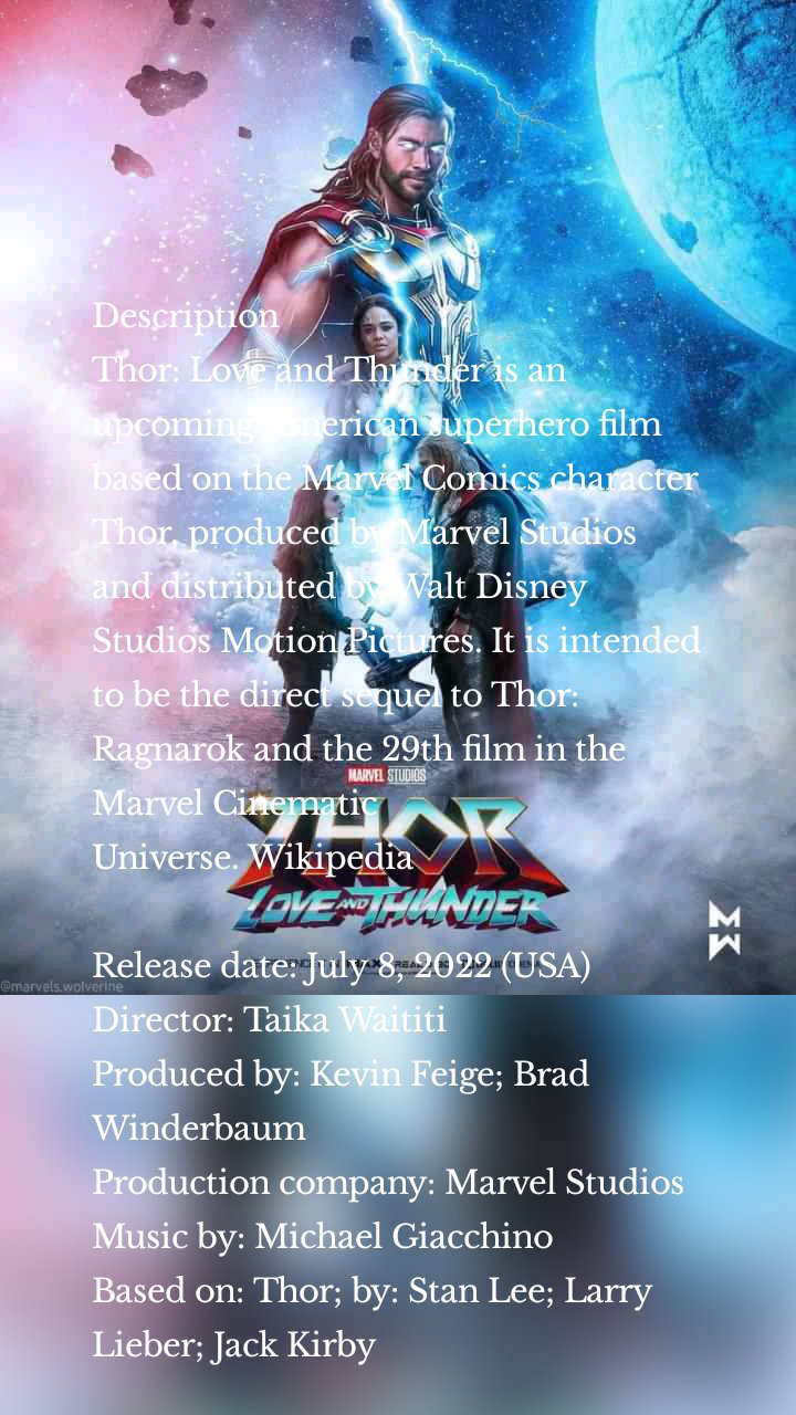 Description
Thor: Love and Thunder is an upcoming American superhero film based on the Marvel Comics character Thor, produced by Marvel Studios and distributed by Walt Disney Studios Motion Pictures. It is intended to be the direct sequel to Thor: Ragnarok and the 29th film in the Marvel Cinematic Universe. Wikipedia

Release date: July 8, 2022 (USA)
Director: Taika Waititi
Produced by: Kevin Feige; Brad Winderbaum
Production company: Marvel Studios
Music by: Michael Giacchino
Based on: Thor; by: Stan Lee; Larry Lieber; Jack Kirby

