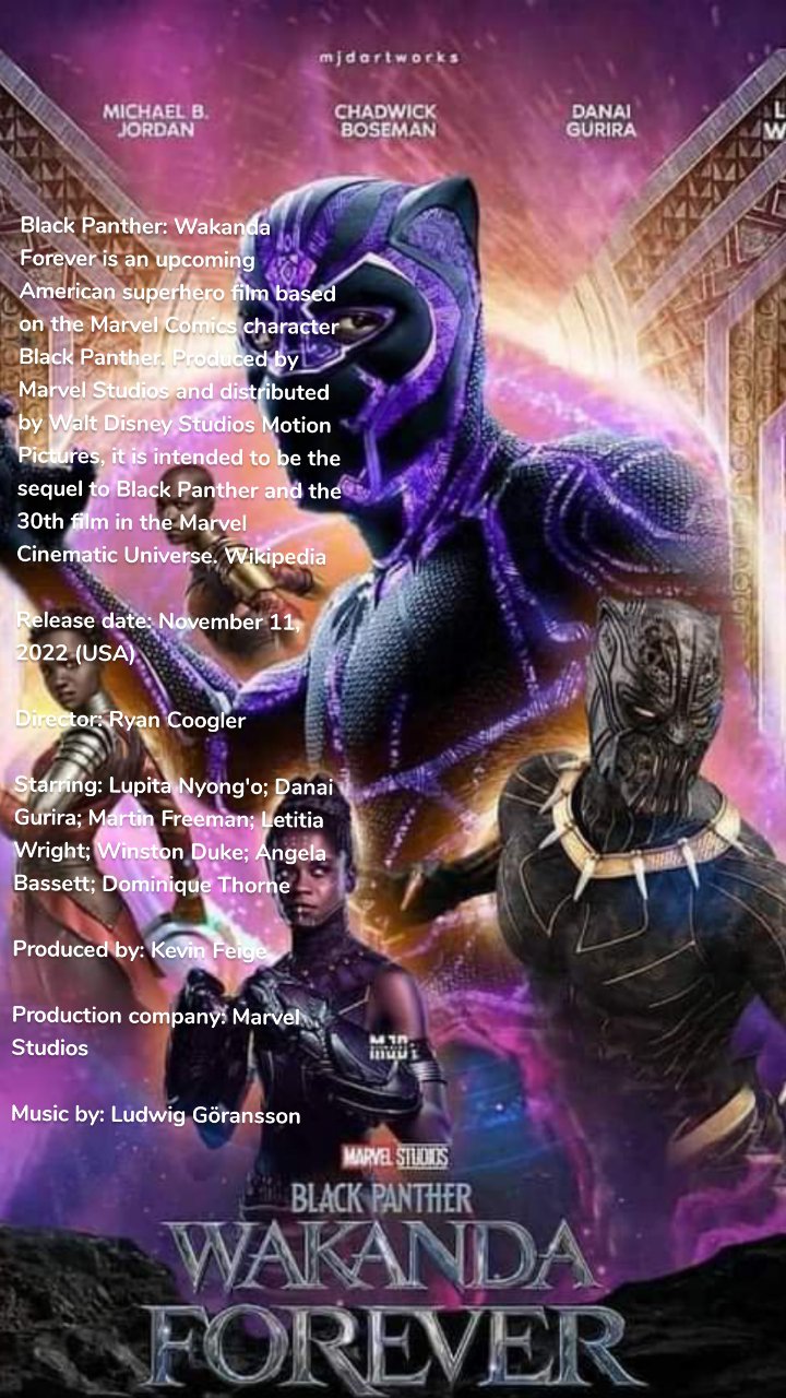 Black Panther: Wakanda Forever is an upcoming American superhero film based on the Marvel Comics character Black Panther. Produced by Marvel Studios and distributed by Walt Disney Studios Motion Pictures, it is intended to be the sequel to Black Panther and the 30th film in the Marvel Cinematic Universe. Wikipedia

Release date: November 11, 2022 (USA)

Director: Ryan Coogler

Starring: Lupita Nyong'o; Danai Gurira; Martin Freeman; Letitia Wright; Winston Duke; Angela Bassett; Dominique Thorne

Produced by: Kevin Feige

Production company: Marvel Studios

Music by: Ludwig Göransson

