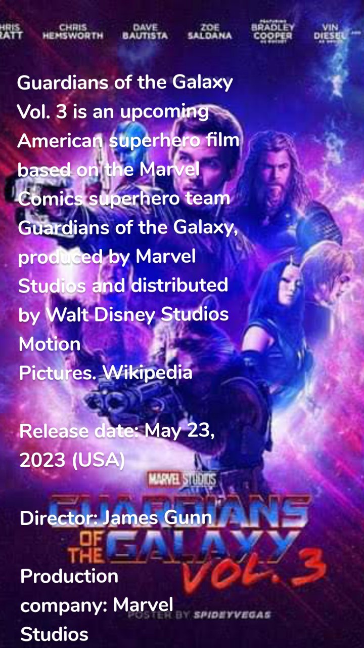 
Guardians of the Galaxy Vol. 3 is an upcoming American superhero film based on the Marvel Comics superhero team Guardians of the Galaxy, produced by Marvel Studios and distributed by Walt Disney Studios Motion Pictures. Wikipedia

Release date: May 23, 2023 (USA)

Director: James Gunn

Production company: Marvel Studios

Based on: Guardians of the Galaxy; by: Dan Abnett; Andy Lanning

Distributed by: Walt Disney Studios Motion Pictures

