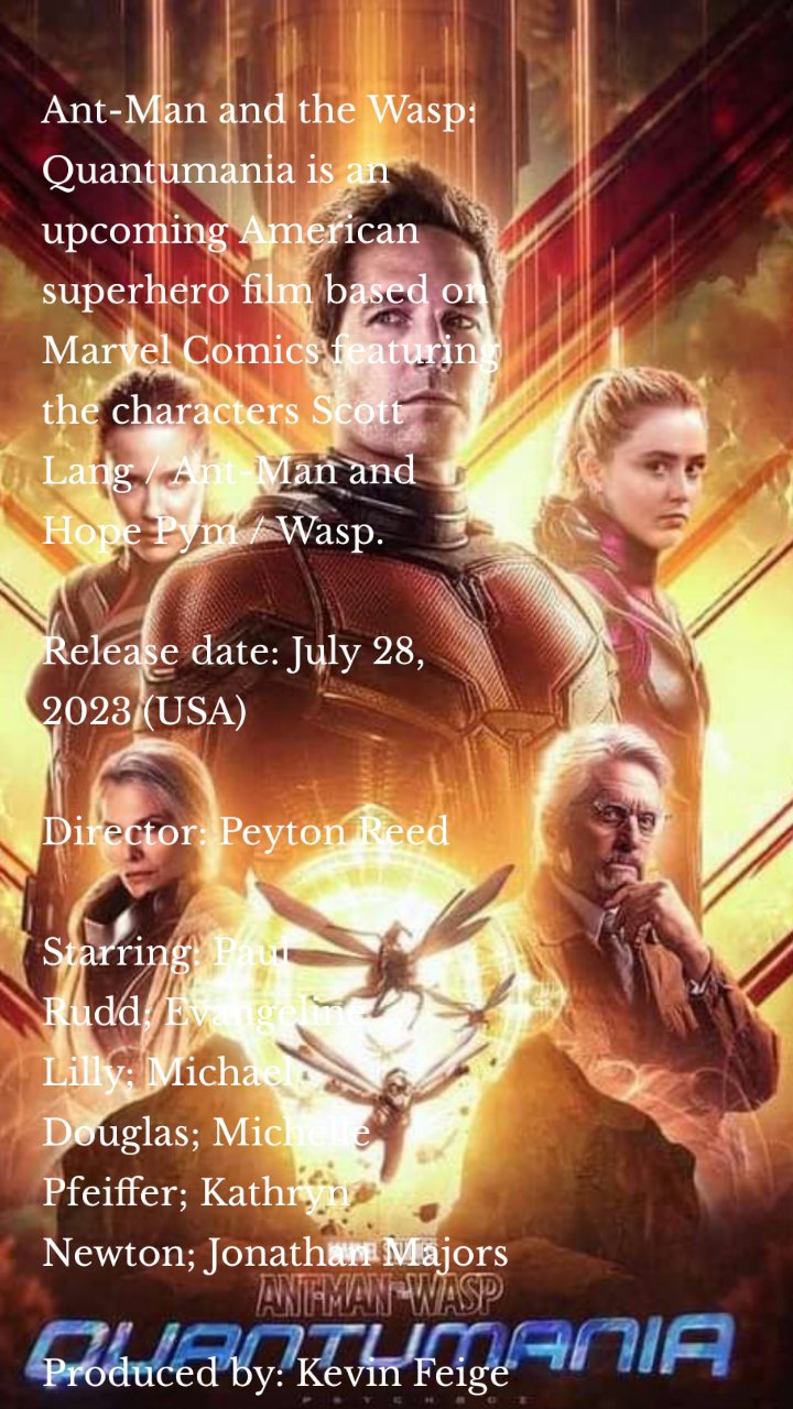 Ant-Man and the Wasp: Quantumania is an upcoming American superhero film based on Marvel Comics featuring the characters Scott Lang / Ant-Man and Hope Pym / Wasp.

Release date: July 28, 2023 (USA)

Director: Peyton Reed

Starring: Paul Rudd; Evangeline Lilly; Michael Douglas; Michelle Pfeiffer; Kathryn Newton; Jonathan Majors

Produced by: Kevin Feige

Production company: Marvel Studios

Written by: Jeff Loveness

